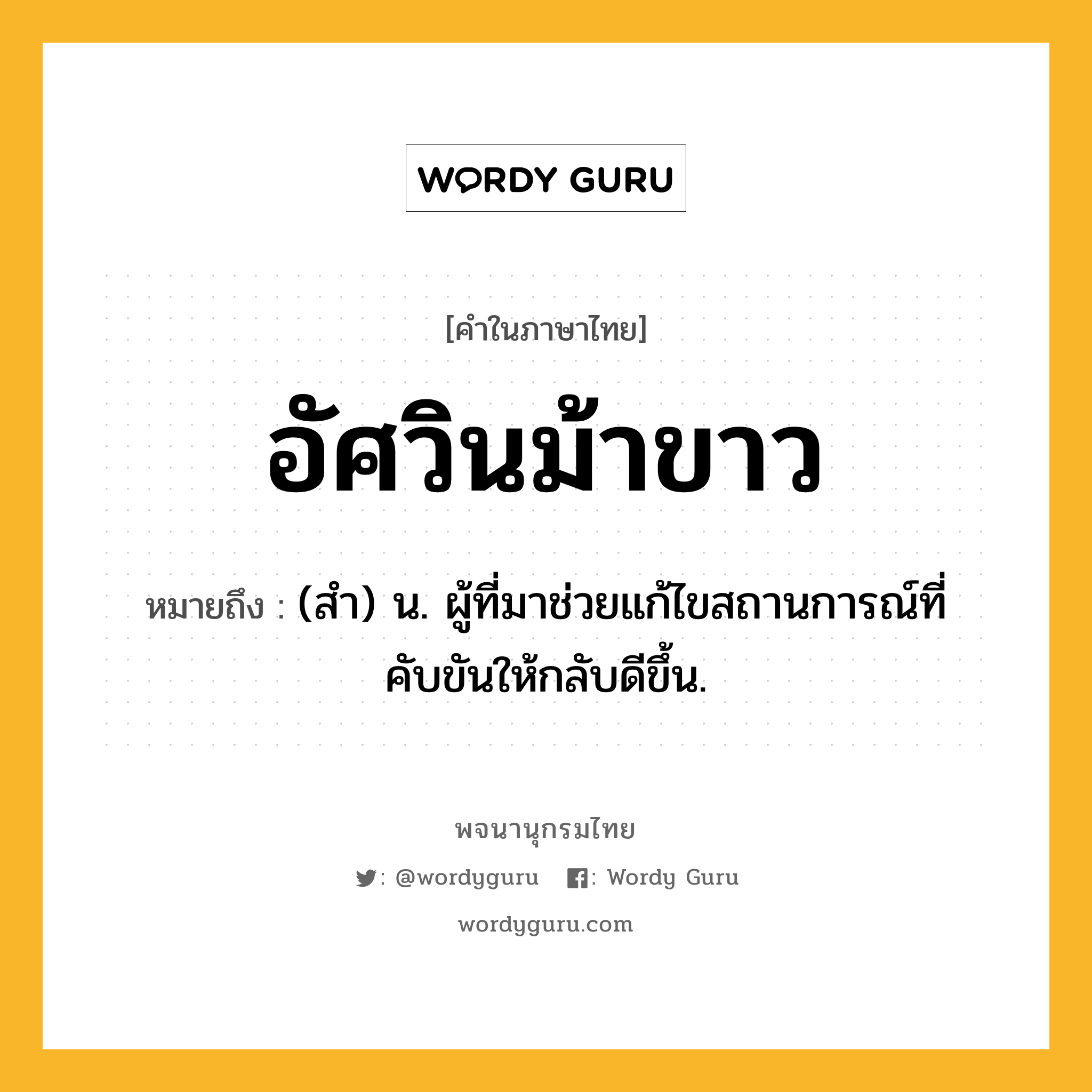 อัศวินม้าขาว หมายถึงอะไร?, คำในภาษาไทย อัศวินม้าขาว หมายถึง (สำ) น. ผู้ที่มาช่วยแก้ไขสถานการณ์ที่คับขันให้กลับดีขึ้น.