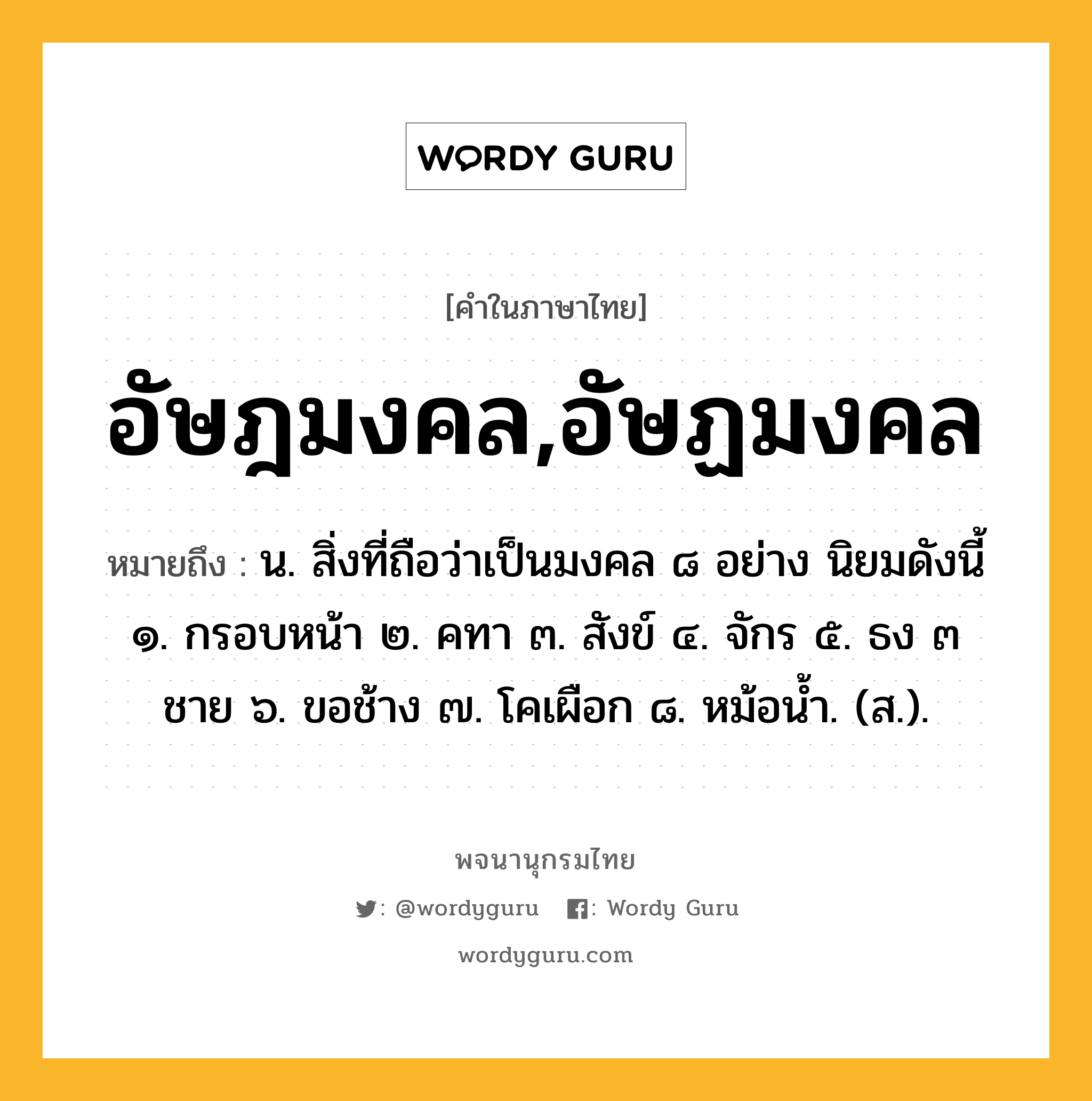 อัษฎมงคล,อัษฏมงคล หมายถึงอะไร?, คำในภาษาไทย อัษฎมงคล,อัษฏมงคล หมายถึง น. สิ่งที่ถือว่าเป็นมงคล ๘ อย่าง นิยมดังนี้ ๑. กรอบหน้า ๒. คทา ๓. สังข์ ๔. จักร ๕. ธง ๓ ชาย ๖. ขอช้าง ๗. โคเผือก ๘. หม้อนํ้า. (ส.).