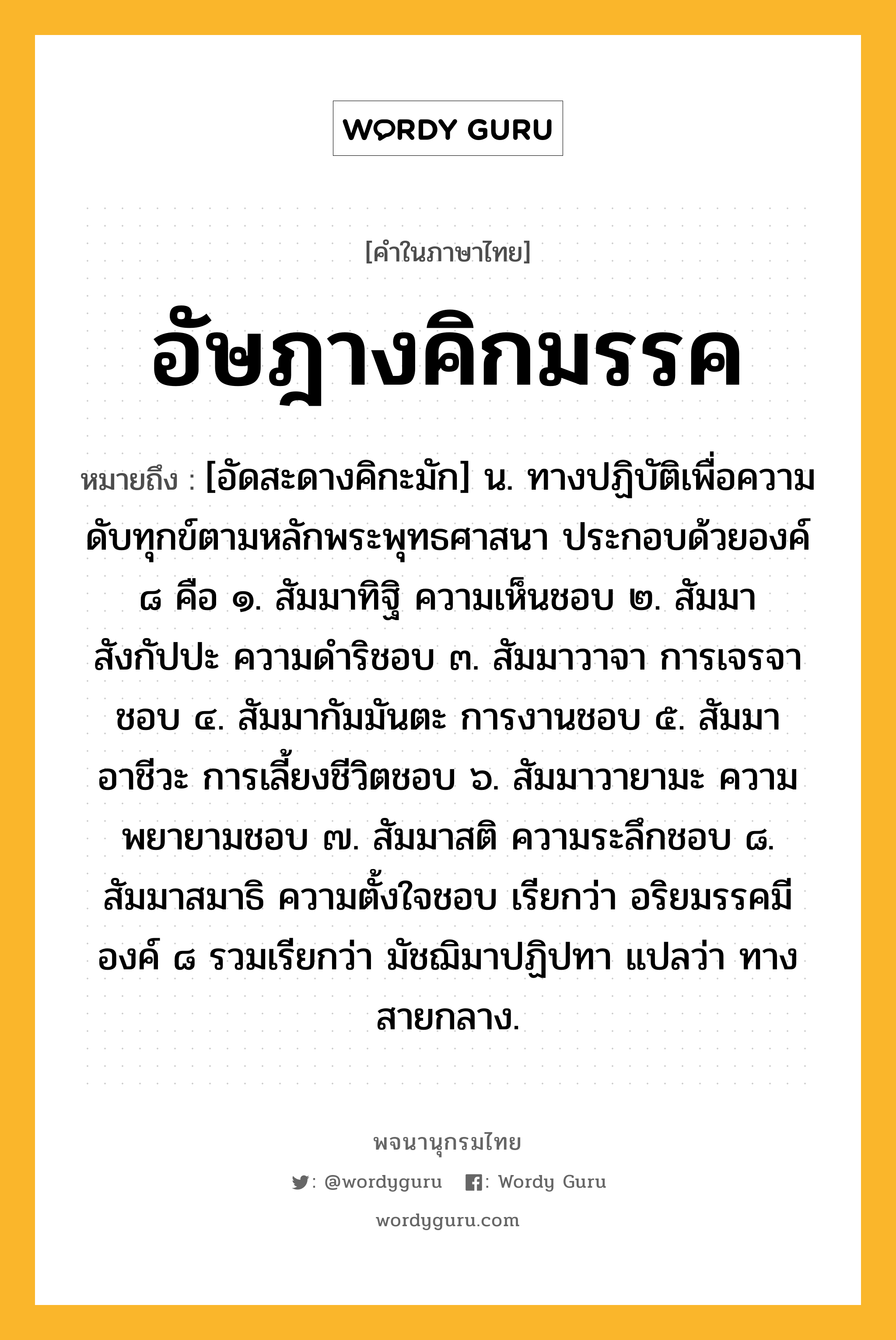 อัษฎางคิกมรรค หมายถึงอะไร?, คำในภาษาไทย อัษฎางคิกมรรค หมายถึง [อัดสะดางคิกะมัก] น. ทางปฏิบัติเพื่อความดับทุกข์ตามหลักพระพุทธศาสนา ประกอบด้วยองค์ ๘ คือ ๑. สัมมาทิฐิ ความเห็นชอบ ๒. สัมมาสังกัปปะ ความดําริชอบ ๓. สัมมาวาจา การเจรจาชอบ ๔. สัมมากัมมันตะ การงานชอบ ๕. สัมมาอาชีวะ การเลี้ยงชีวิตชอบ ๖. สัมมาวายามะ ความพยายามชอบ ๗. สัมมาสติ ความระลึกชอบ ๘. สัมมาสมาธิ ความตั้งใจชอบ เรียกว่า อริยมรรคมีองค์ ๘ รวมเรียกว่า มัชฌิมาปฏิปทา แปลว่า ทางสายกลาง.