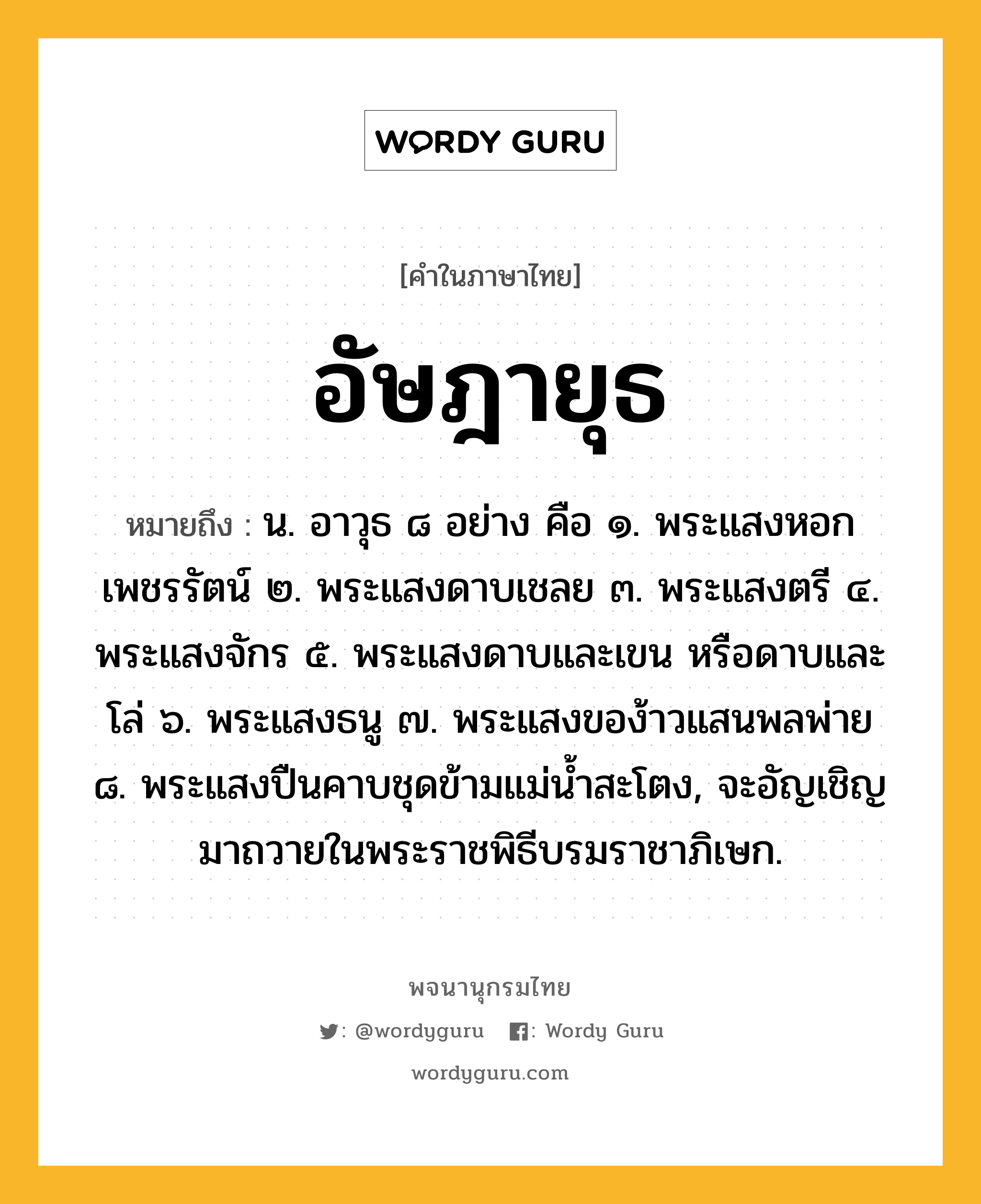 อัษฎายุธ หมายถึงอะไร?, คำในภาษาไทย อัษฎายุธ หมายถึง น. อาวุธ ๘ อย่าง คือ ๑. พระแสงหอกเพชรรัตน์ ๒. พระแสงดาบเชลย ๓. พระแสงตรี ๔. พระแสงจักร ๕. พระแสงดาบและเขน หรือดาบและโล่ ๖. พระแสงธนู ๗. พระแสงของ้าวแสนพลพ่าย ๘. พระแสงปืนคาบชุดข้ามแม่นํ้าสะโตง, จะอัญเชิญมาถวายในพระราชพิธีบรมราชาภิเษก.