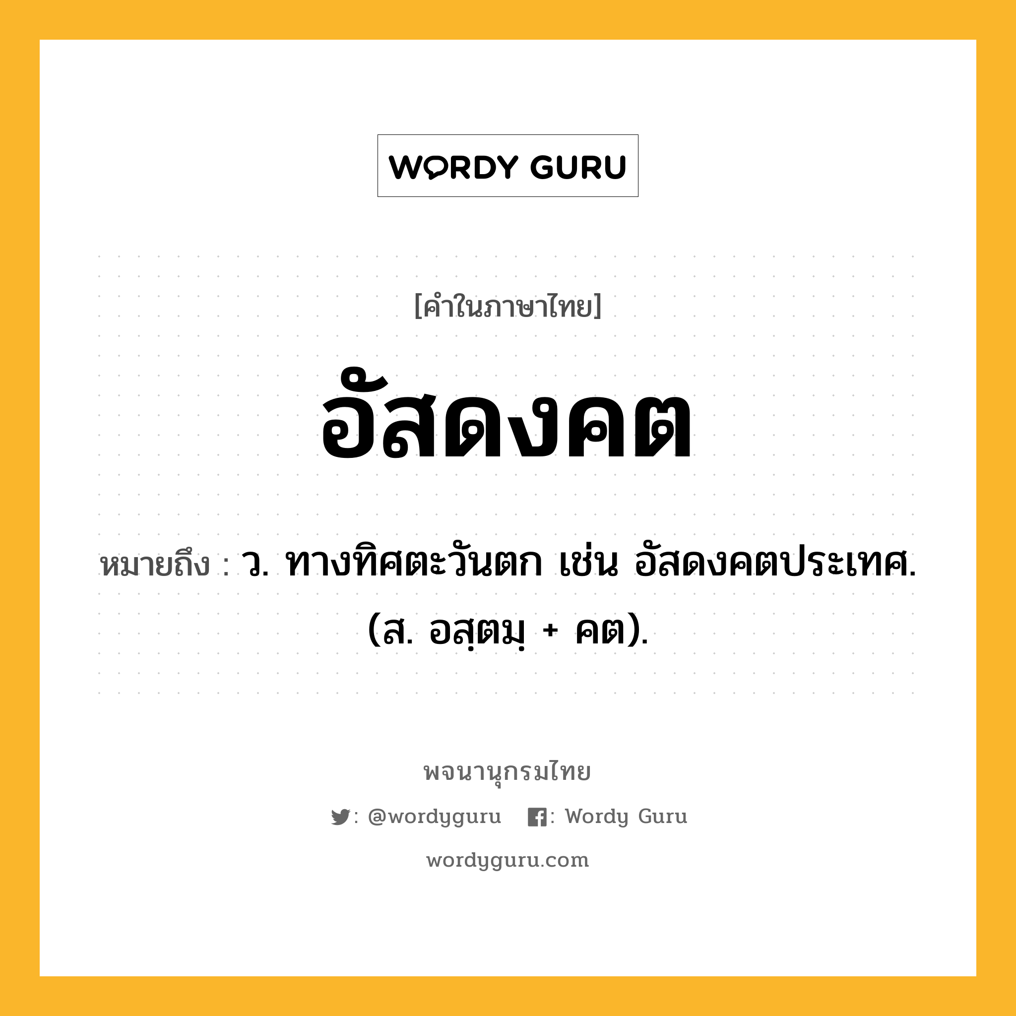 อัสดงคต หมายถึงอะไร?, คำในภาษาไทย อัสดงคต หมายถึง ว. ทางทิศตะวันตก เช่น อัสดงคตประเทศ. (ส. อสฺตมฺ + คต).