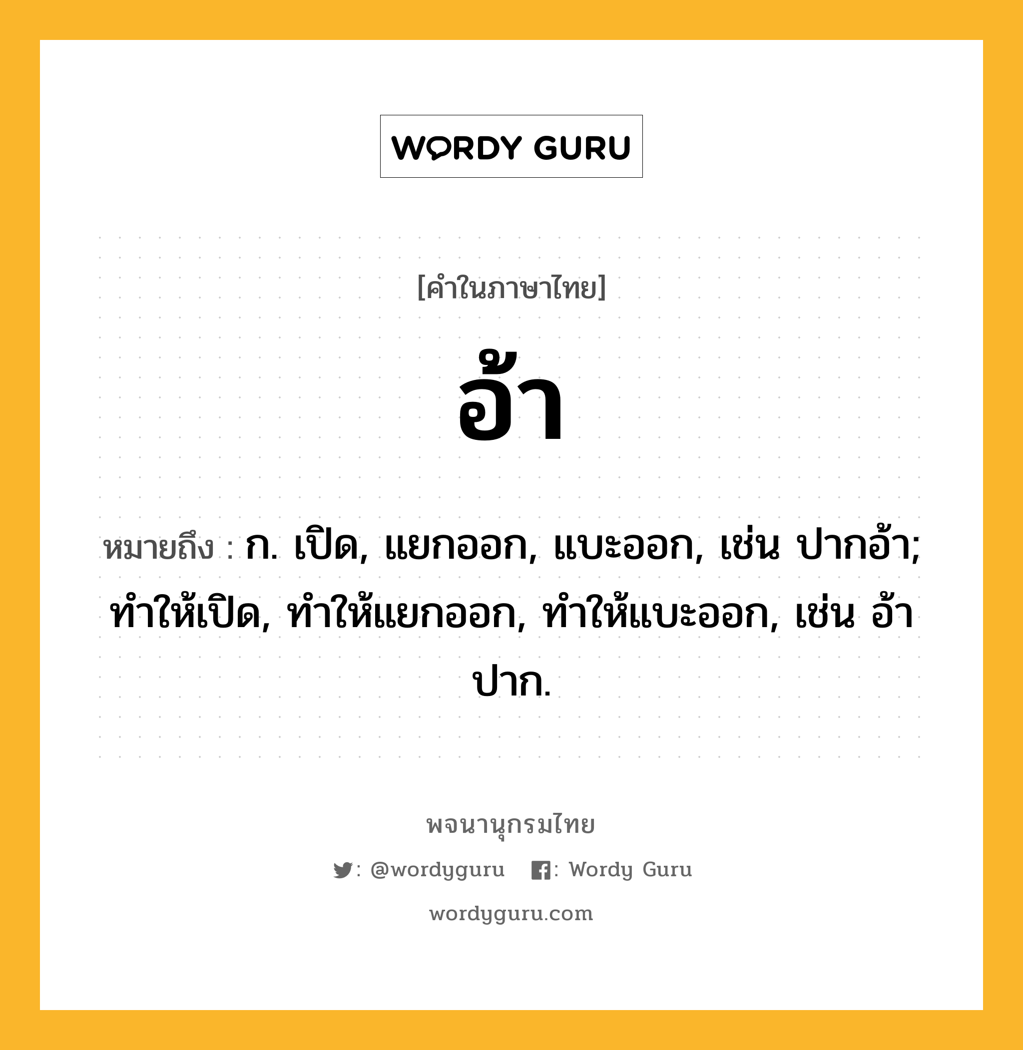 อ้า หมายถึงอะไร?, คำในภาษาไทย อ้า หมายถึง ก. เปิด, แยกออก, แบะออก, เช่น ปากอ้า; ทําให้เปิด, ทําให้แยกออก, ทําให้แบะออก, เช่น อ้าปาก.