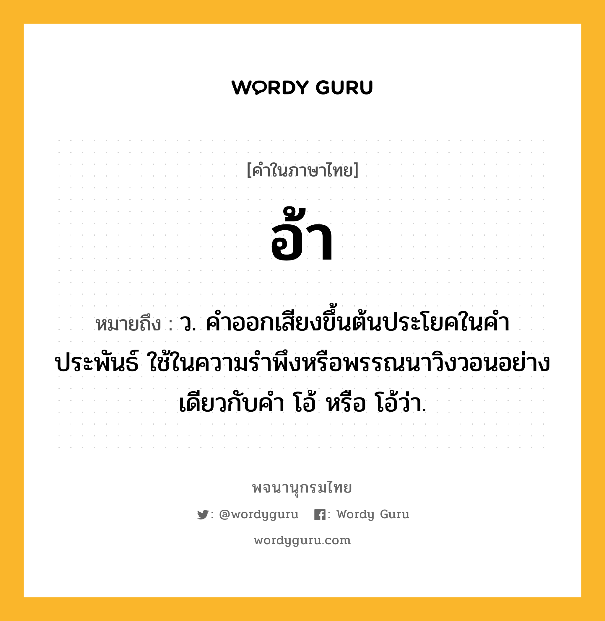 อ้า หมายถึงอะไร?, คำในภาษาไทย อ้า หมายถึง ว. คำออกเสียงขึ้นต้นประโยคในคำประพันธ์ ใช้ในความรำพึงหรือพรรณนาวิงวอนอย่างเดียวกับคำ โอ้ หรือ โอ้ว่า.