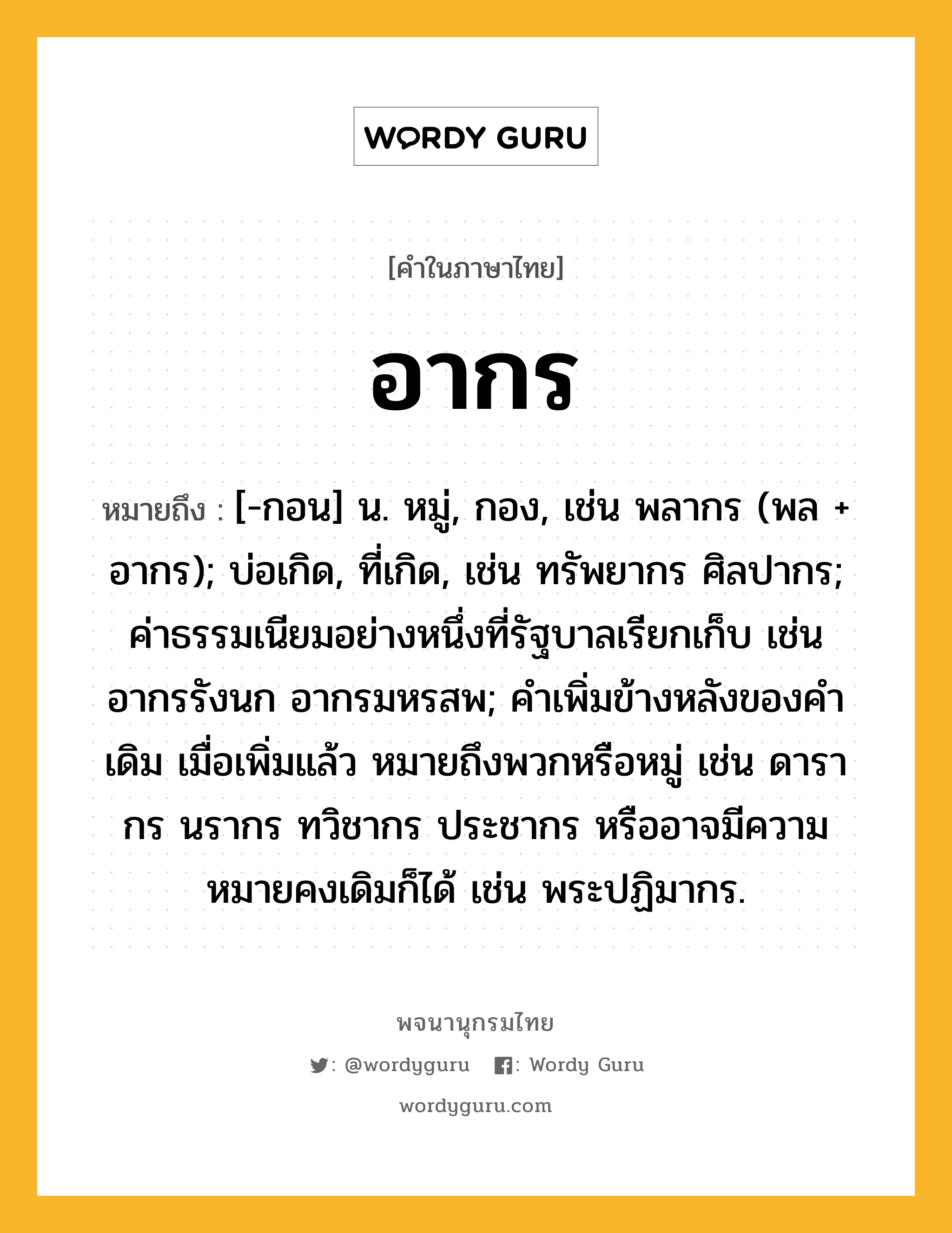 อากร หมายถึงอะไร?, คำในภาษาไทย อากร หมายถึง [-กอน] น. หมู่, กอง, เช่น พลากร (พล + อากร); บ่อเกิด, ที่เกิด, เช่น ทรัพยากร ศิลปากร; ค่าธรรมเนียมอย่างหนึ่งที่รัฐบาลเรียกเก็บ เช่น อากรรังนก อากรมหรสพ; คำเพิ่มข้างหลังของคำเดิม เมื่อเพิ่มแล้ว หมายถึงพวกหรือหมู่ เช่น ดารากร นรากร ทวิชากร ประชากร หรืออาจมีความหมายคงเดิมก็ได้ เช่น พระปฏิมากร.