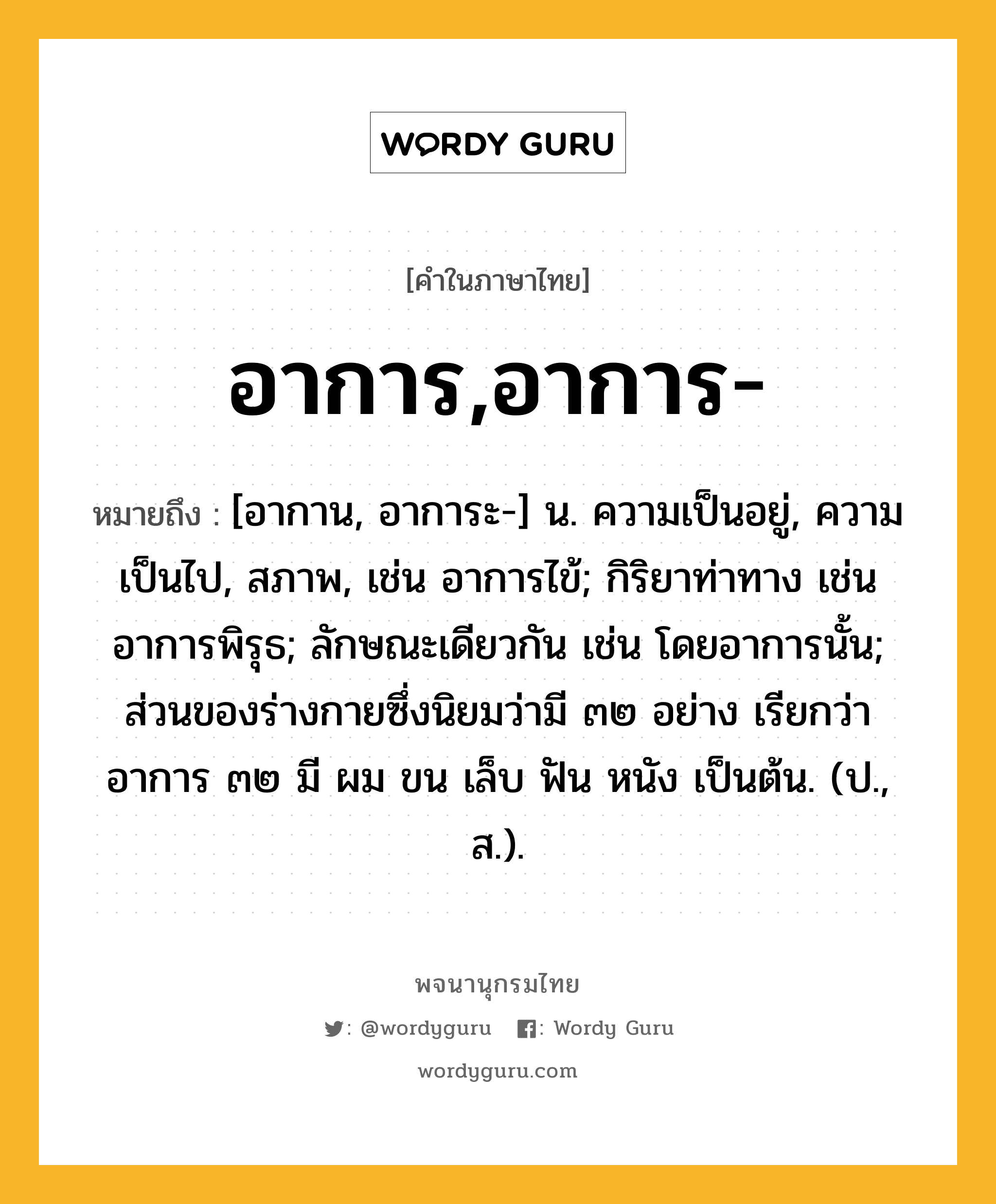 อาการ,อาการ- หมายถึงอะไร?, คำในภาษาไทย อาการ,อาการ- หมายถึง [อากาน, อาการะ-] น. ความเป็นอยู่, ความเป็นไป, สภาพ, เช่น อาการไข้; กิริยาท่าทาง เช่น อาการพิรุธ; ลักษณะเดียวกัน เช่น โดยอาการนั้น; ส่วนของร่างกายซึ่งนิยมว่ามี ๓๒ อย่าง เรียกว่า อาการ ๓๒ มี ผม ขน เล็บ ฟัน หนัง เป็นต้น. (ป., ส.).