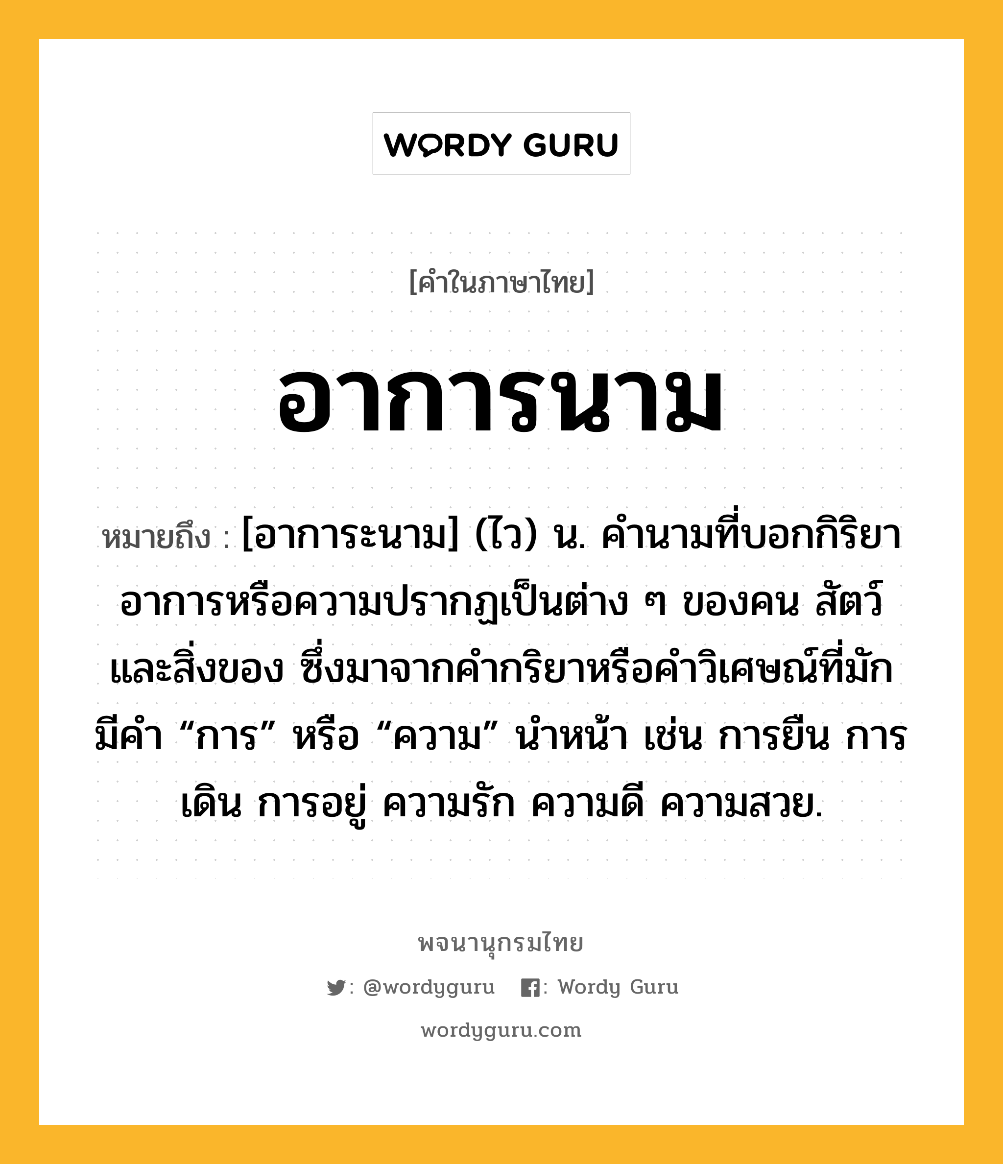 อาการนาม หมายถึงอะไร?, คำในภาษาไทย อาการนาม หมายถึง [อาการะนาม] (ไว) น. คํานามที่บอกกิริยาอาการหรือความปรากฏเป็นต่าง ๆ ของคน สัตว์ และสิ่งของ ซึ่งมาจากคํากริยาหรือคําวิเศษณ์ที่มักมีคํา “การ” หรือ “ความ” นําหน้า เช่น การยืน การเดิน การอยู่ ความรัก ความดี ความสวย.