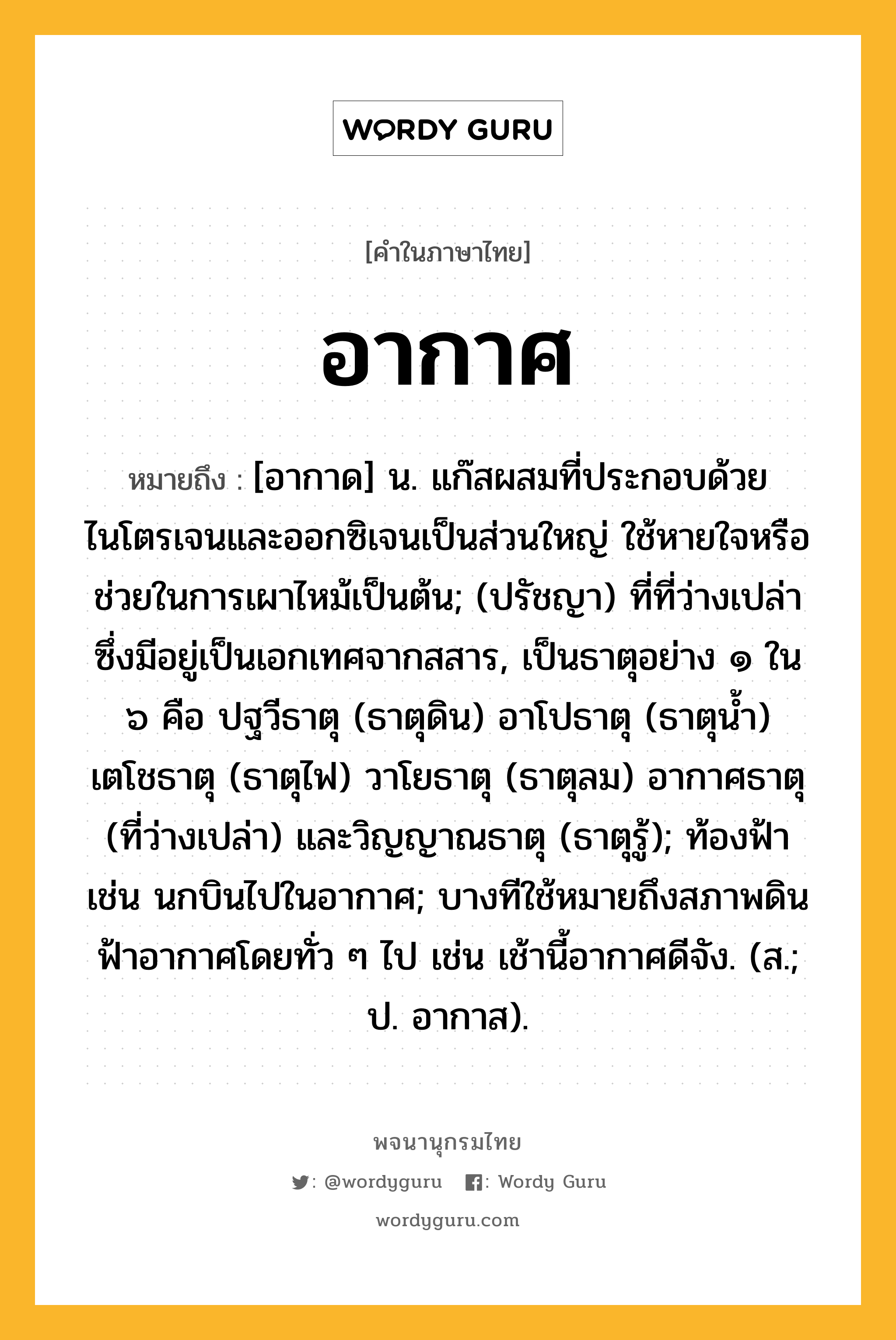 อากาศ หมายถึงอะไร?, คำในภาษาไทย อากาศ หมายถึง [อากาด] น. แก๊สผสมที่ประกอบด้วยไนโตรเจนและออกซิเจนเป็นส่วนใหญ่ ใช้หายใจหรือช่วยในการเผาไหม้เป็นต้น; (ปรัชญา) ที่ที่ว่างเปล่าซึ่งมีอยู่เป็นเอกเทศจากสสาร, เป็นธาตุอย่าง ๑ ใน ๖ คือ ปฐวีธาตุ (ธาตุดิน) อาโปธาตุ (ธาตุนํ้า) เตโชธาตุ (ธาตุไฟ) วาโยธาตุ (ธาตุลม) อากาศธาตุ (ที่ว่างเปล่า) และวิญญาณธาตุ (ธาตุรู้); ท้องฟ้า เช่น นกบินไปในอากาศ; บางทีใช้หมายถึงสภาพดินฟ้าอากาศโดยทั่ว ๆ ไป เช่น เช้านี้อากาศดีจัง. (ส.; ป. อากาส).