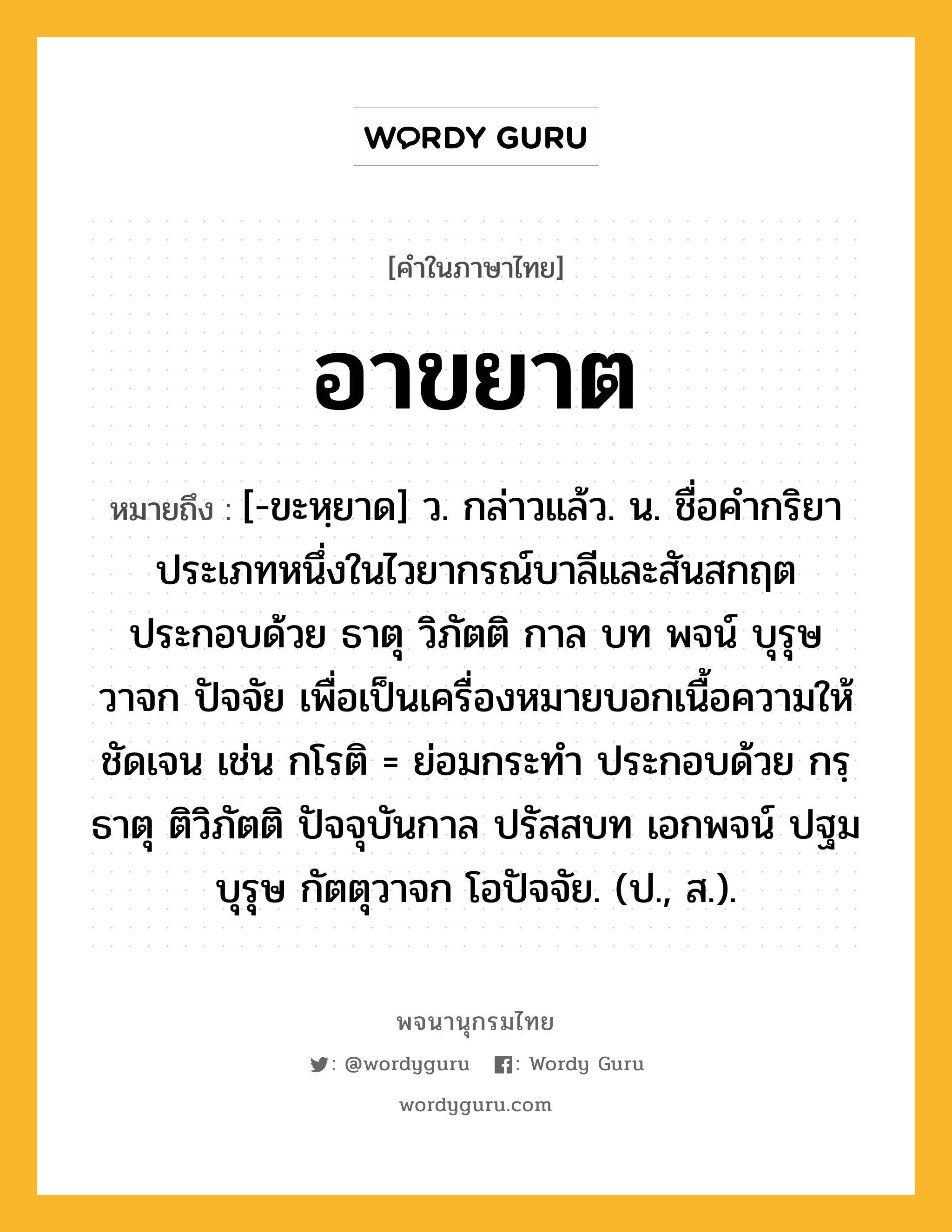 อาขยาต หมายถึงอะไร?, คำในภาษาไทย อาขยาต หมายถึง [-ขะหฺยาด] ว. กล่าวแล้ว. น. ชื่อคำกริยาประเภทหนึ่งในไวยากรณ์บาลีและสันสกฤต ประกอบด้วย ธาตุ วิภัตติ กาล บท พจน์ บุรุษ วาจก ปัจจัย เพื่อเป็นเครื่องหมายบอกเนื้อความให้ชัดเจน เช่น กโรติ = ย่อมกระทำ ประกอบด้วย กรฺธาตุ ติวิภัตติ ปัจจุบันกาล ปรัสสบท เอกพจน์ ปฐมบุรุษ กัตตุวาจก โอปัจจัย. (ป., ส.).