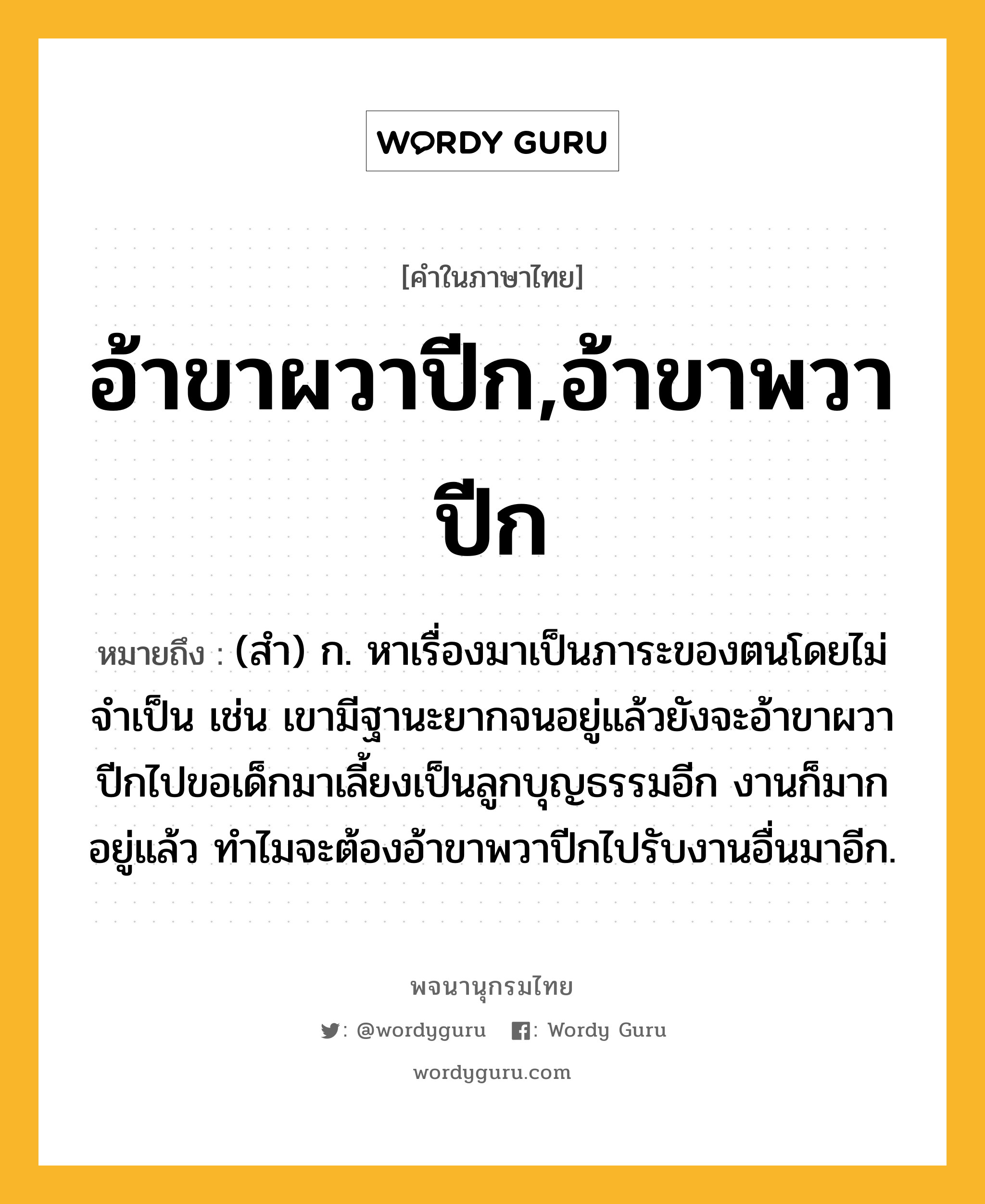 อ้าขาผวาปีก,อ้าขาพวาปีก หมายถึงอะไร?, คำในภาษาไทย อ้าขาผวาปีก,อ้าขาพวาปีก หมายถึง (สำ) ก. หาเรื่องมาเป็นภาระของตนโดยไม่จำเป็น เช่น เขามีฐานะยากจนอยู่แล้วยังจะอ้าขาผวาปีกไปขอเด็กมาเลี้ยงเป็นลูกบุญธรรมอีก งานก็มากอยู่แล้ว ทำไมจะต้องอ้าขาพวาปีกไปรับงานอื่นมาอีก.