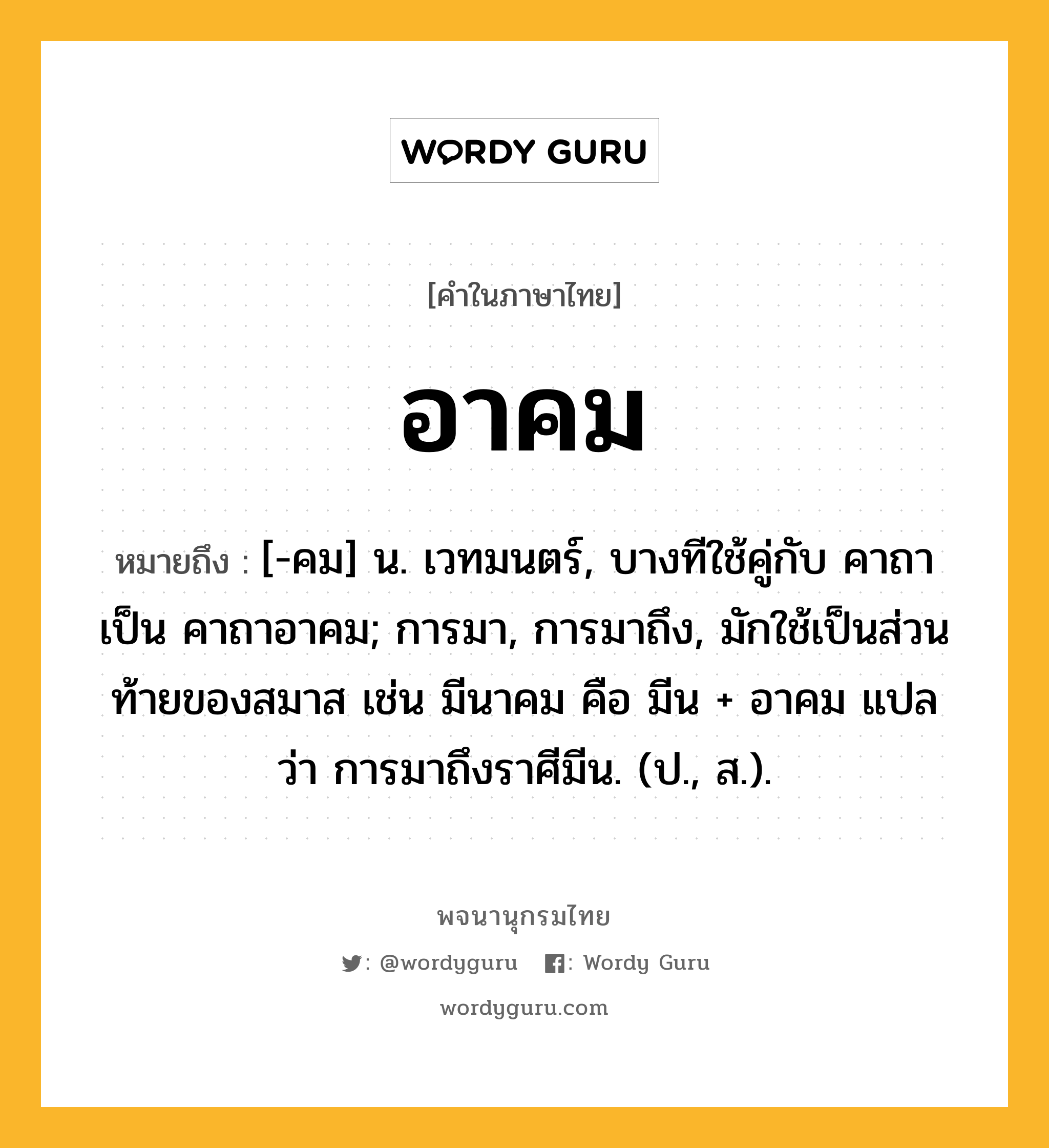 อาคม หมายถึงอะไร?, คำในภาษาไทย อาคม หมายถึง [-คม] น. เวทมนตร์, บางทีใช้คู่กับ คาถา เป็น คาถาอาคม; การมา, การมาถึง, มักใช้เป็นส่วนท้ายของสมาส เช่น มีนาคม คือ มีน + อาคม แปลว่า การมาถึงราศีมีน. (ป., ส.).