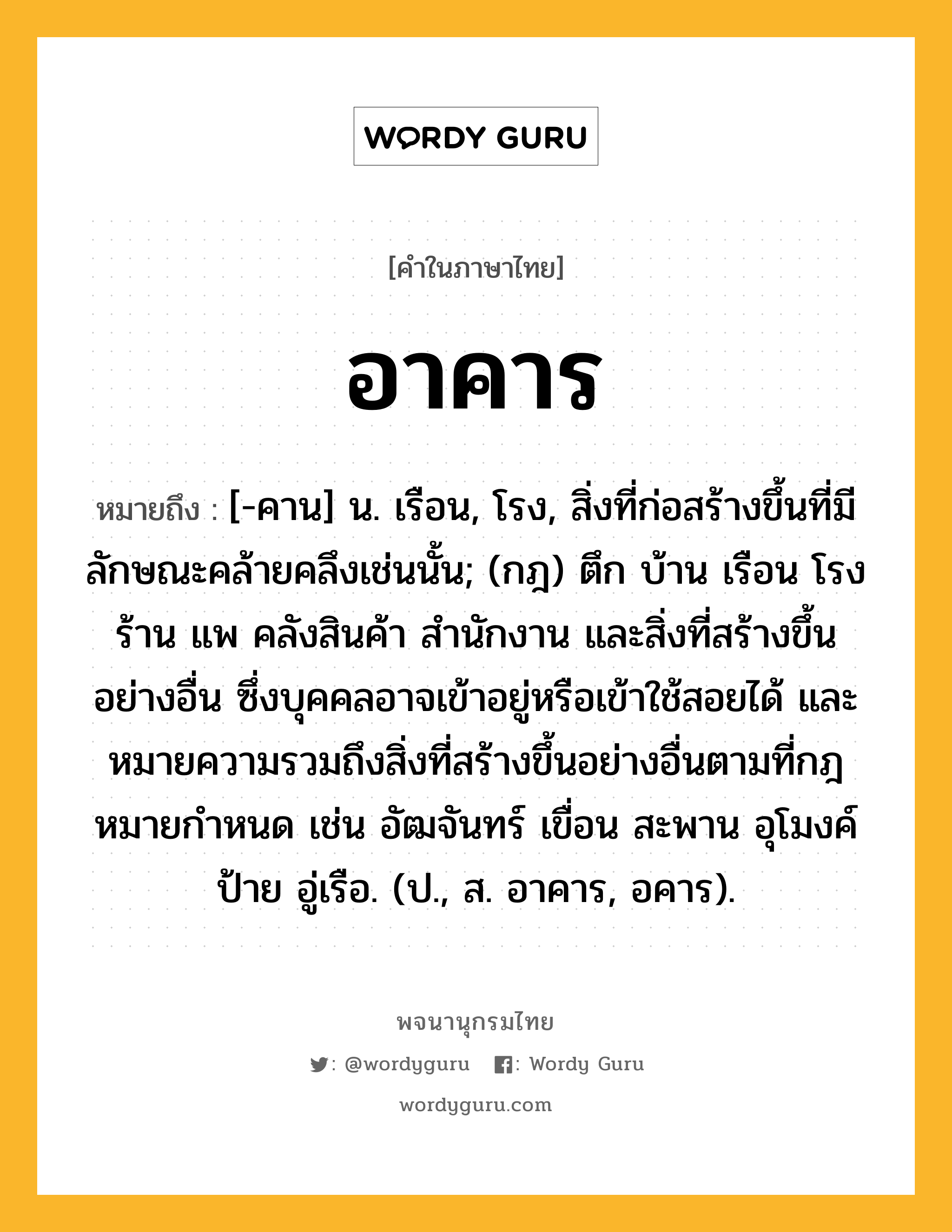 อาคาร หมายถึงอะไร?, คำในภาษาไทย อาคาร หมายถึง [-คาน] น. เรือน, โรง, สิ่งที่ก่อสร้างขึ้นที่มีลักษณะคล้ายคลึงเช่นนั้น; (กฎ) ตึก บ้าน เรือน โรง ร้าน แพ คลังสินค้า สํานักงาน และสิ่งที่สร้างขึ้นอย่างอื่น ซึ่งบุคคลอาจเข้าอยู่หรือเข้าใช้สอยได้ และหมายความรวมถึงสิ่งที่สร้างขึ้นอย่างอื่นตามที่กฎหมายกําหนด เช่น อัฒจันทร์ เขื่อน สะพาน อุโมงค์ ป้าย อู่เรือ. (ป., ส. อาคาร, อคาร).