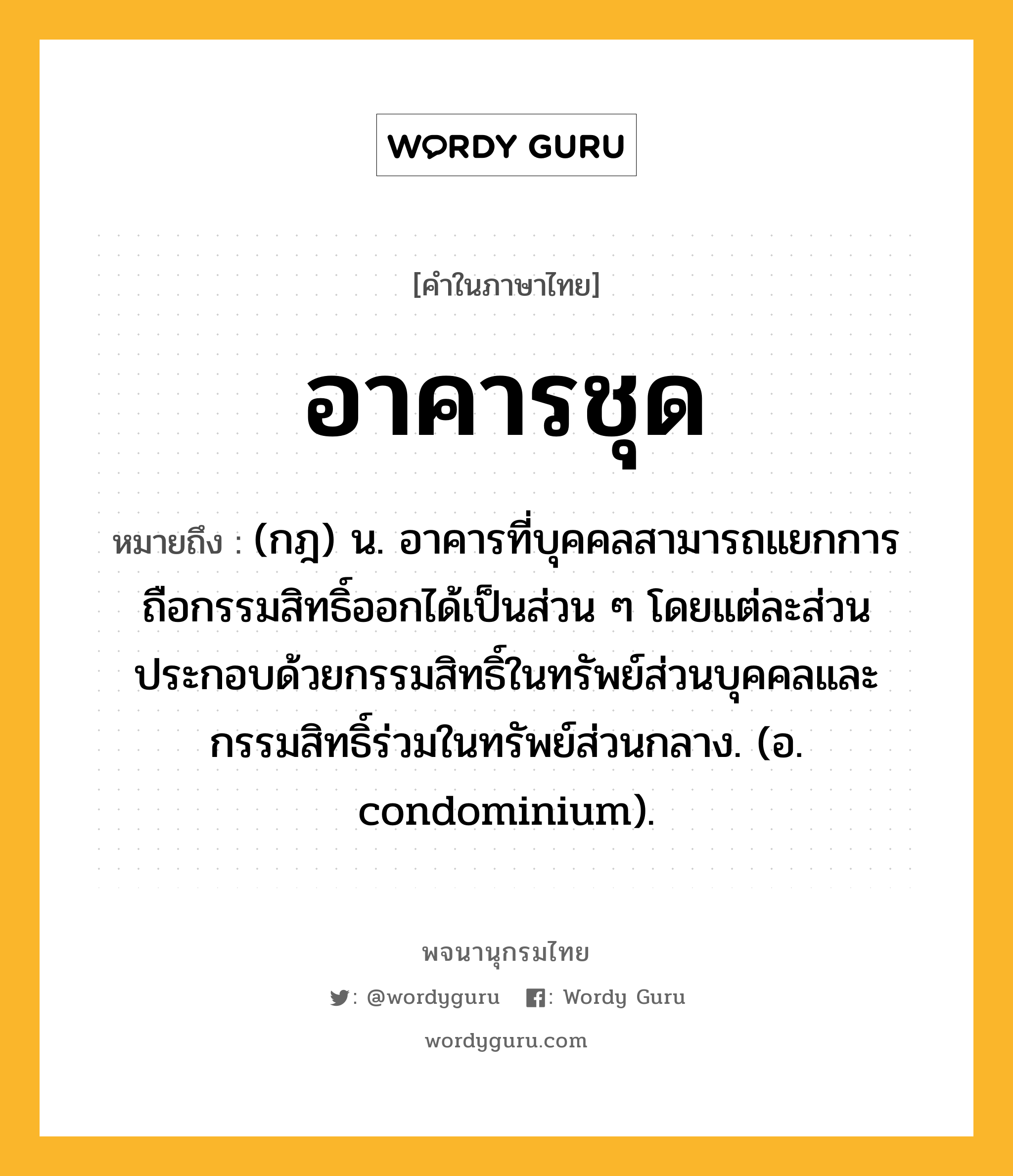 อาคารชุด หมายถึงอะไร?, คำในภาษาไทย อาคารชุด หมายถึง (กฎ) น. อาคารที่บุคคลสามารถแยกการถือกรรมสิทธิ์ออกได้เป็นส่วน ๆ โดยแต่ละส่วนประกอบด้วยกรรมสิทธิ์ในทรัพย์ส่วนบุคคลและกรรมสิทธิ์ร่วมในทรัพย์ส่วนกลาง. (อ. condominium).