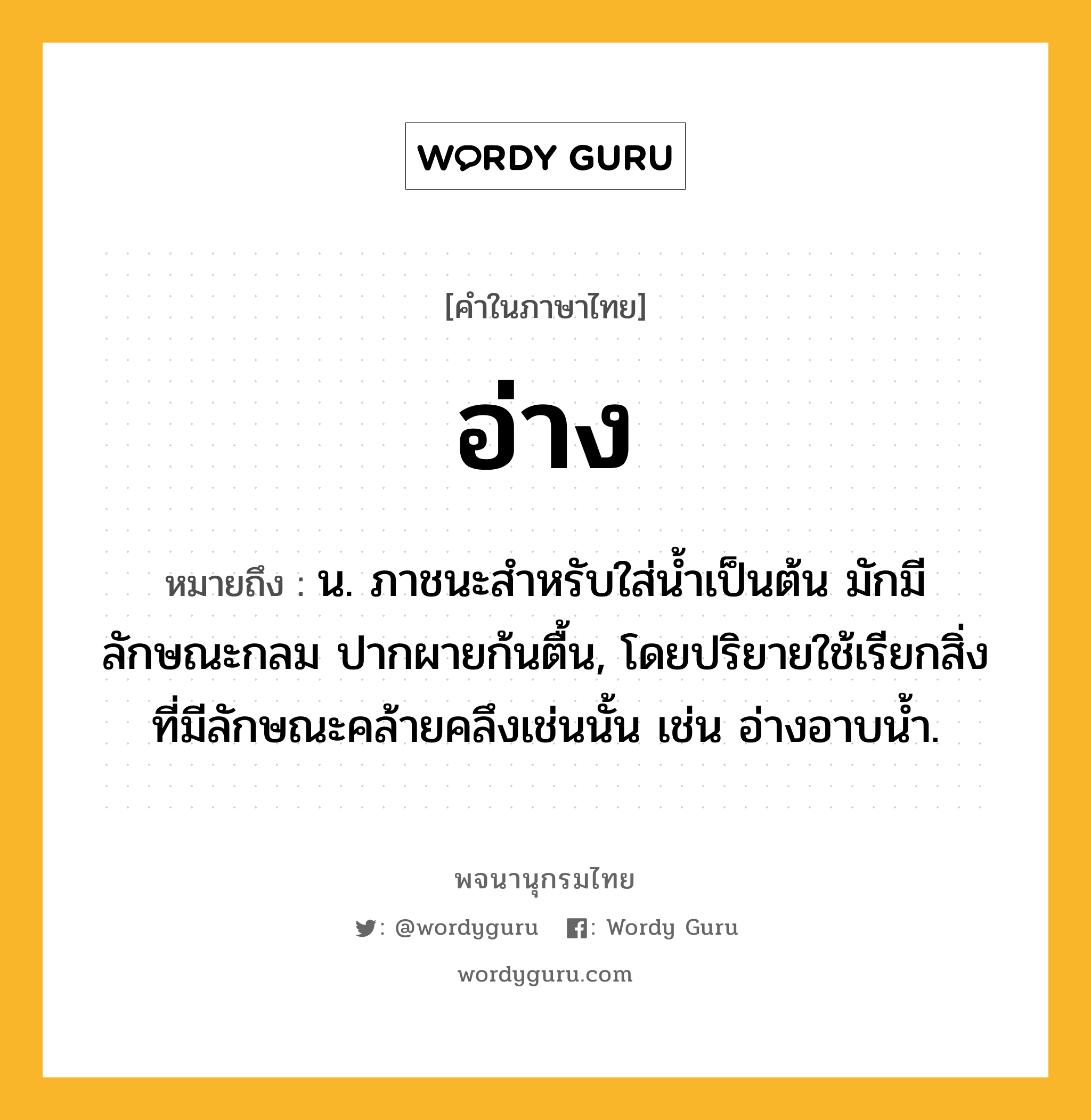 อ่าง หมายถึงอะไร?, คำในภาษาไทย อ่าง หมายถึง น. ภาชนะสำหรับใส่น้ำเป็นต้น มักมีลักษณะกลม ปากผายก้นตื้น, โดยปริยายใช้เรียกสิ่งที่มีลักษณะคล้ายคลึงเช่นนั้น เช่น อ่างอาบนํ้า.