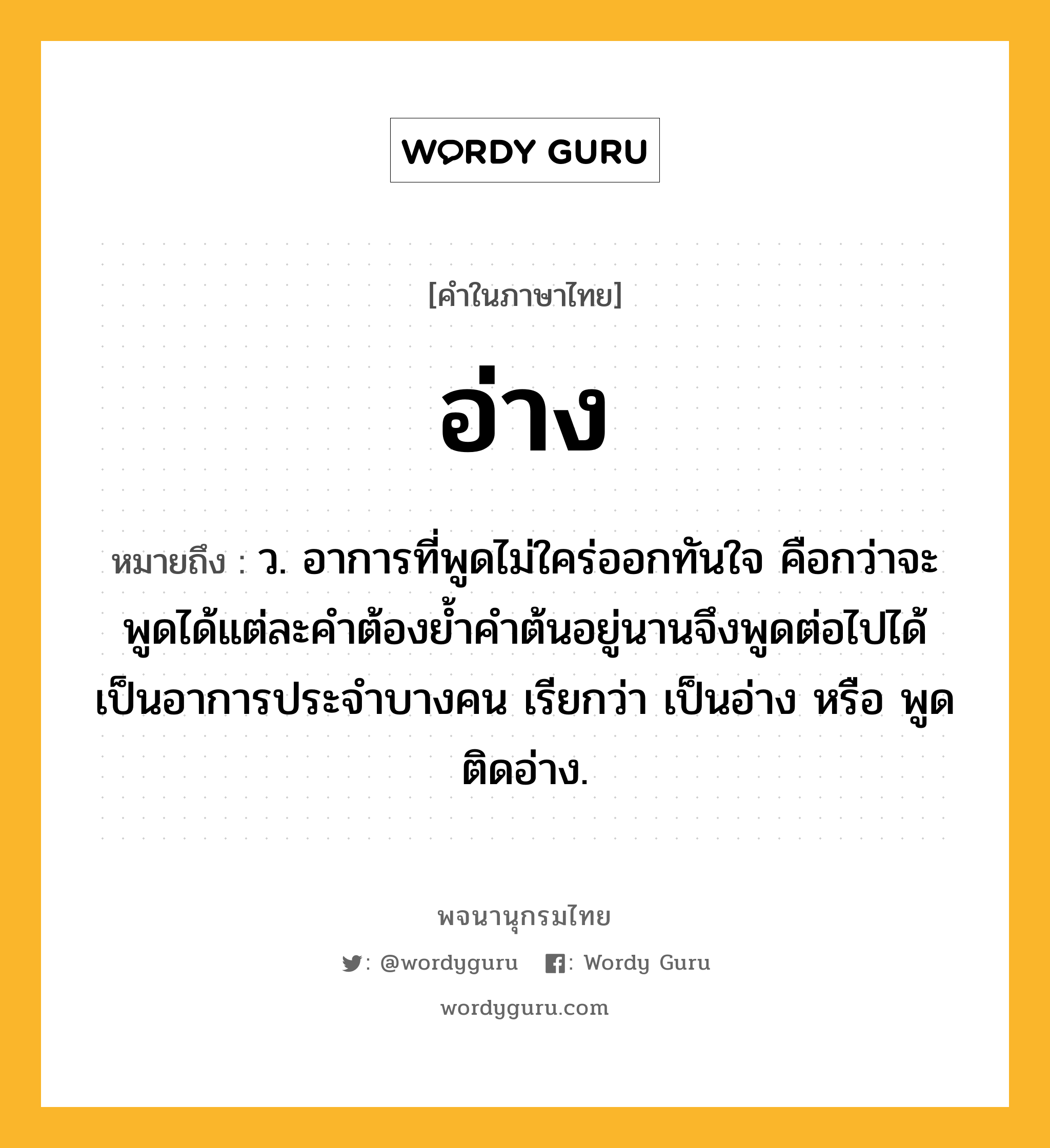 อ่าง หมายถึงอะไร?, คำในภาษาไทย อ่าง หมายถึง ว. อาการที่พูดไม่ใคร่ออกทันใจ คือกว่าจะพูดได้แต่ละคําต้องยํ้าคําต้นอยู่นานจึงพูดต่อไปได้ เป็นอาการประจําบางคน เรียกว่า เป็นอ่าง หรือ พูดติดอ่าง.