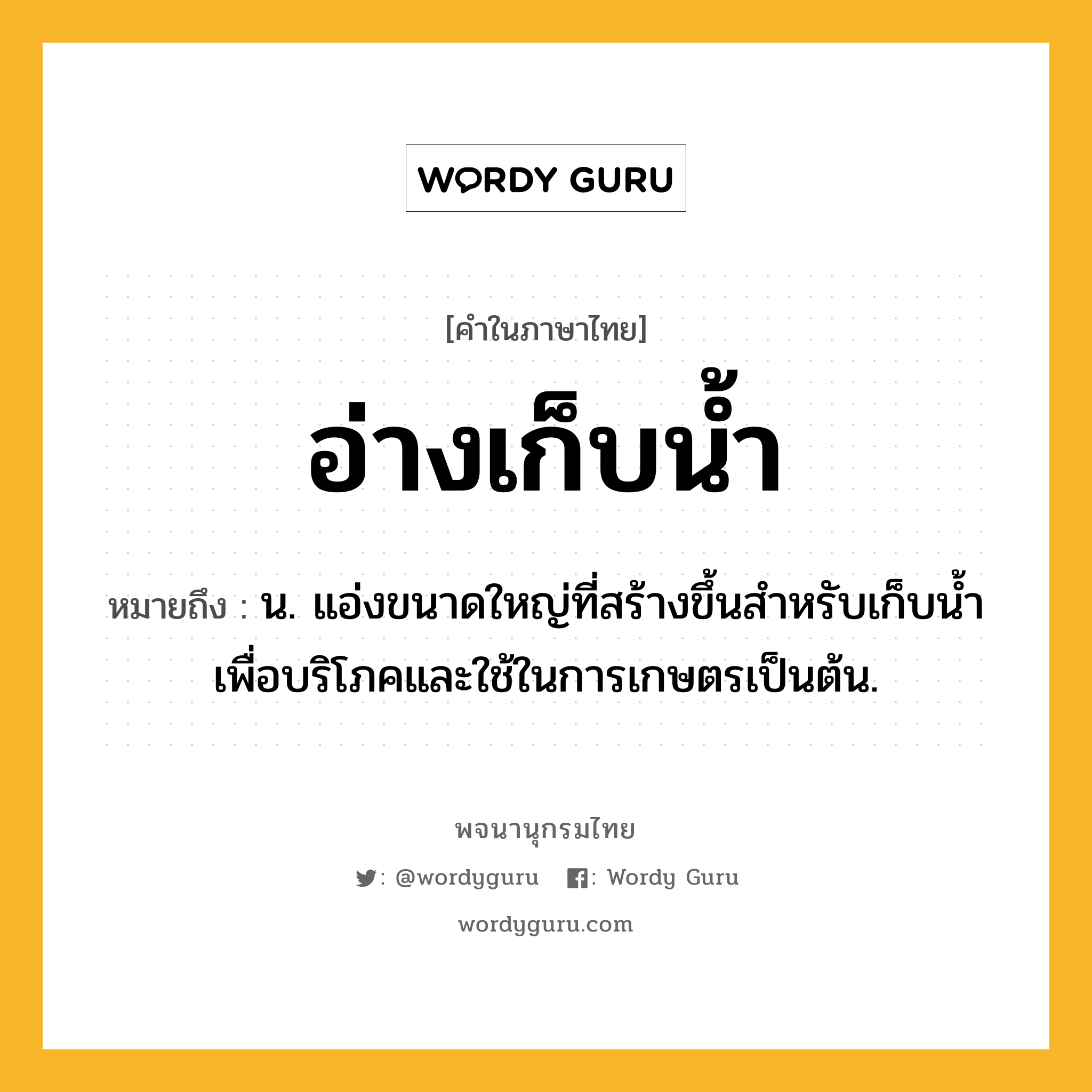 อ่างเก็บน้ำ หมายถึงอะไร?, คำในภาษาไทย อ่างเก็บน้ำ หมายถึง น. แอ่งขนาดใหญ่ที่สร้างขึ้นสำหรับเก็บนํ้าเพื่อบริโภคและใช้ในการเกษตรเป็นต้น.