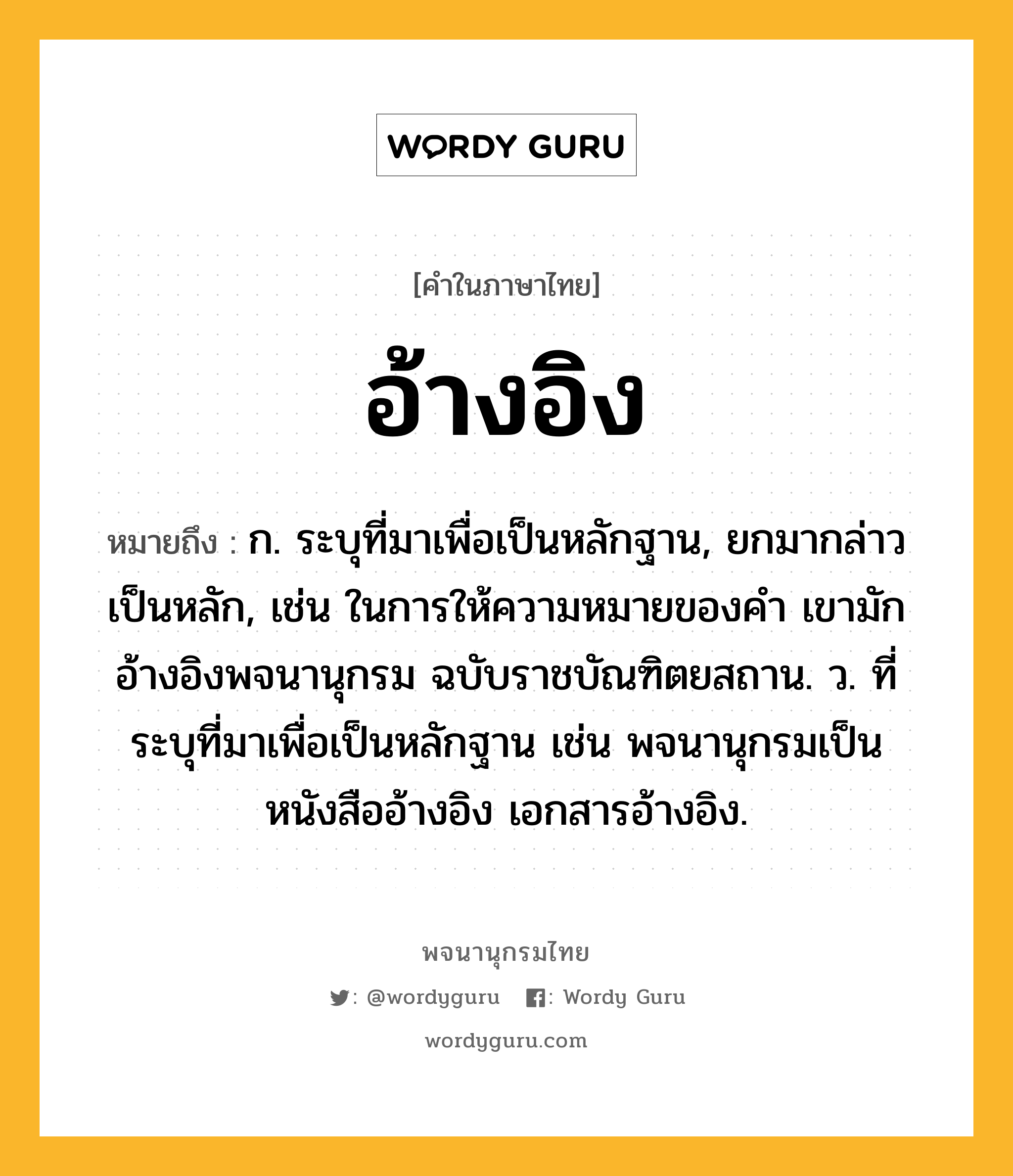 อ้างอิง หมายถึงอะไร?, คำในภาษาไทย อ้างอิง หมายถึง ก. ระบุที่มาเพื่อเป็นหลักฐาน, ยกมากล่าวเป็นหลัก, เช่น ในการให้ความหมายของคำ เขามักอ้างอิงพจนานุกรม ฉบับราชบัณฑิตยสถาน. ว. ที่ระบุที่มาเพื่อเป็นหลักฐาน เช่น พจนานุกรมเป็นหนังสืออ้างอิง เอกสารอ้างอิง.