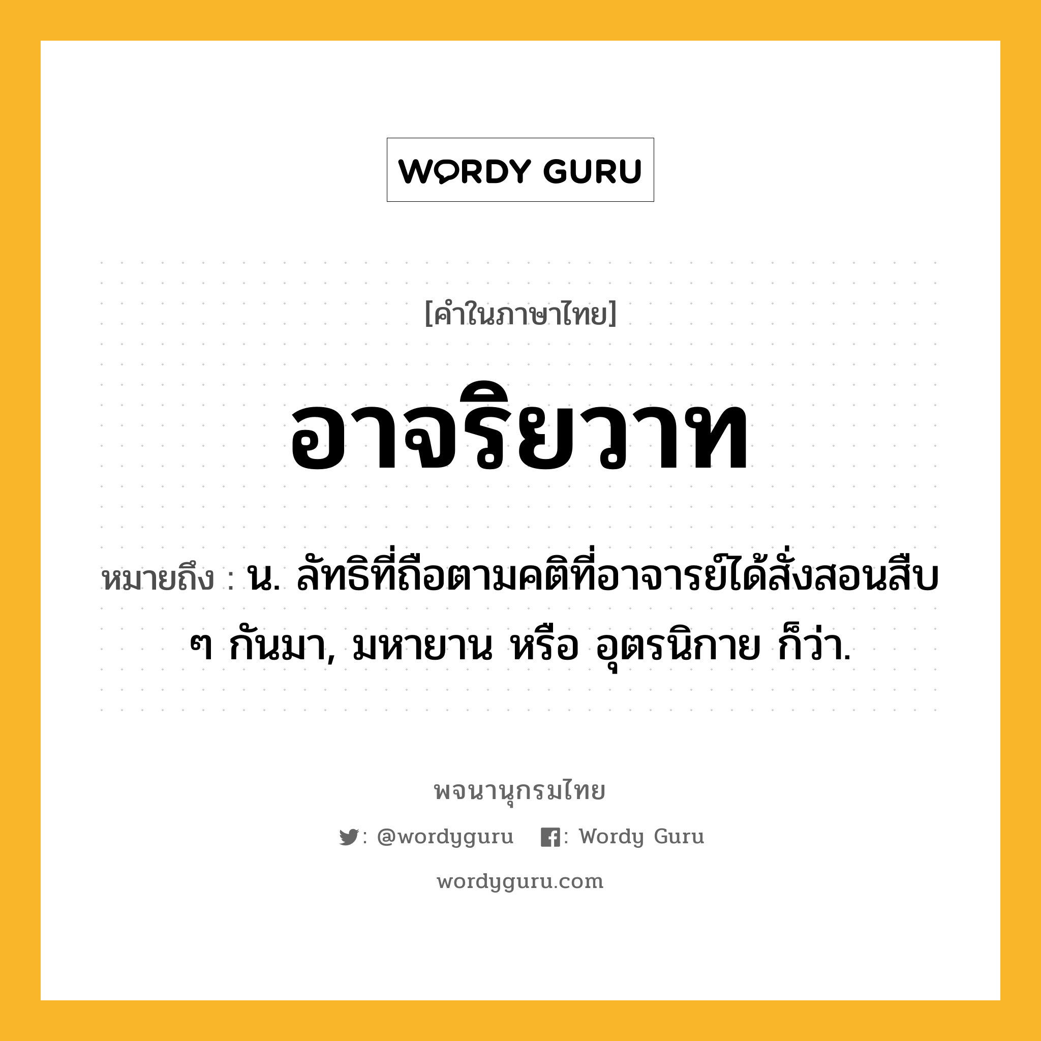 อาจริยวาท หมายถึงอะไร?, คำในภาษาไทย อาจริยวาท หมายถึง น. ลัทธิที่ถือตามคติที่อาจารย์ได้สั่งสอนสืบ ๆ กันมา, มหายาน หรือ อุตรนิกาย ก็ว่า.