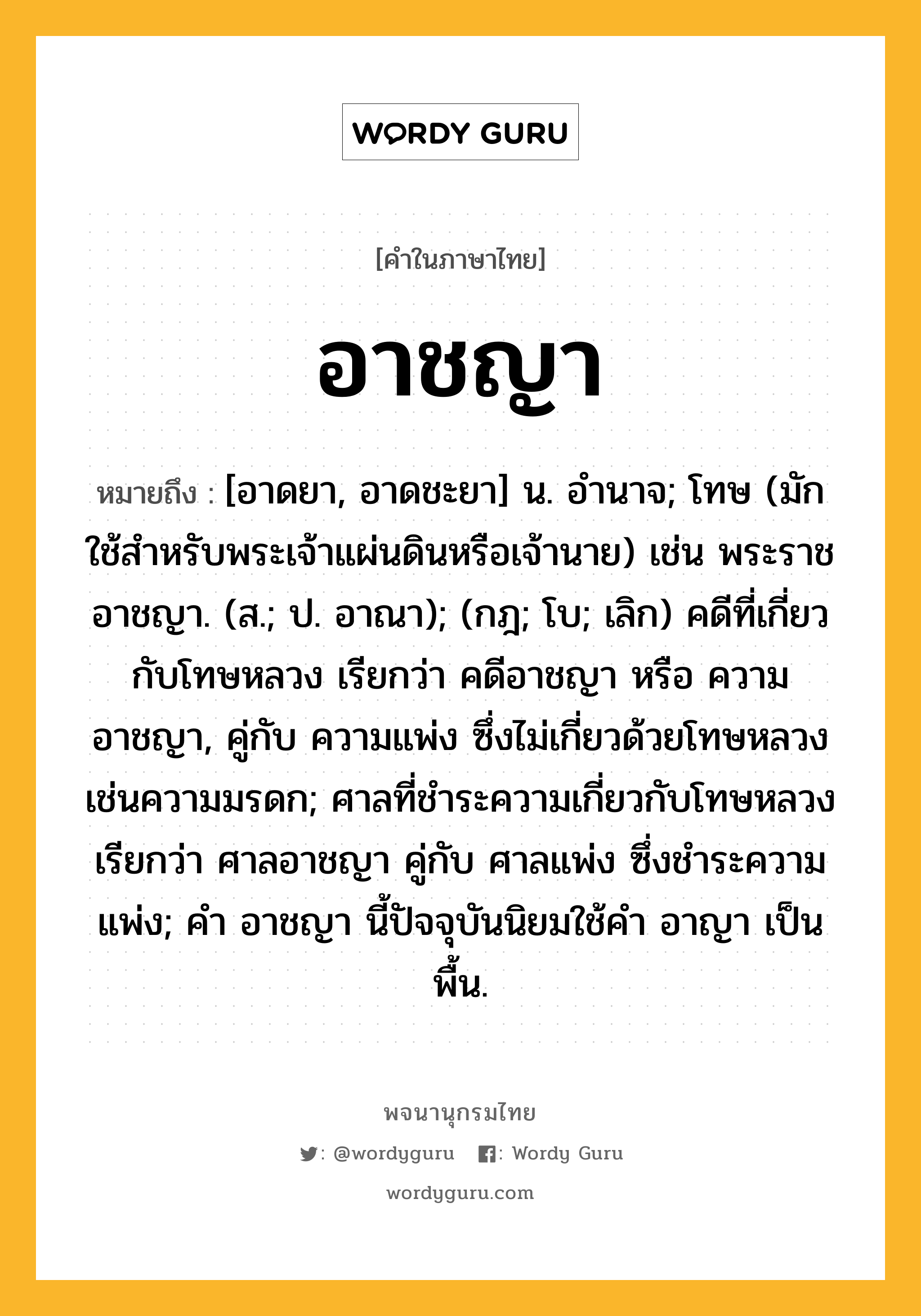 อาชญา ความหมาย หมายถึงอะไร?, คำในภาษาไทย อาชญา หมายถึง [อาดยา, อาดชะยา] น. อํานาจ; โทษ (มักใช้สําหรับพระเจ้าแผ่นดินหรือเจ้านาย) เช่น พระราชอาชญา. (ส.; ป. อาณา); (กฎ; โบ; เลิก) คดีที่เกี่ยวกับโทษหลวง เรียกว่า คดีอาชญา หรือ ความอาชญา, คู่กับ ความแพ่ง ซึ่งไม่เกี่ยวด้วยโทษหลวง เช่นความมรดก; ศาลที่ชําระความเกี่ยวกับโทษหลวง เรียกว่า ศาลอาชญา คู่กับ ศาลแพ่ง ซึ่งชําระความแพ่ง; คํา อาชญา นี้ปัจจุบันนิยมใช้คํา อาญา เป็นพื้น.