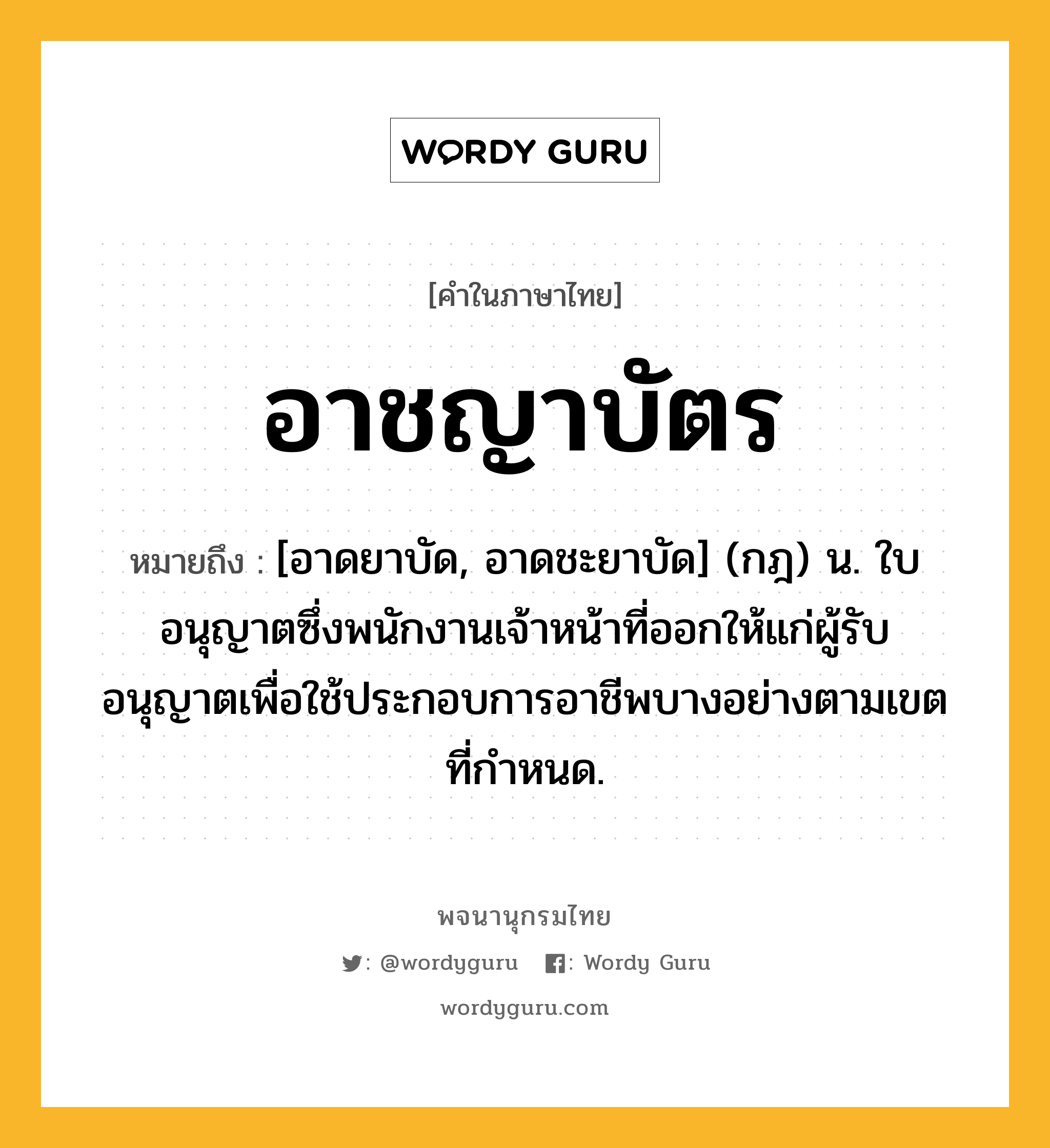 อาชญาบัตร หมายถึงอะไร?, คำในภาษาไทย อาชญาบัตร หมายถึง [อาดยาบัด, อาดชะยาบัด] (กฎ) น. ใบอนุญาตซึ่งพนักงานเจ้าหน้าที่ออกให้แก่ผู้รับอนุญาตเพื่อใช้ประกอบการอาชีพบางอย่างตามเขตที่กําหนด.