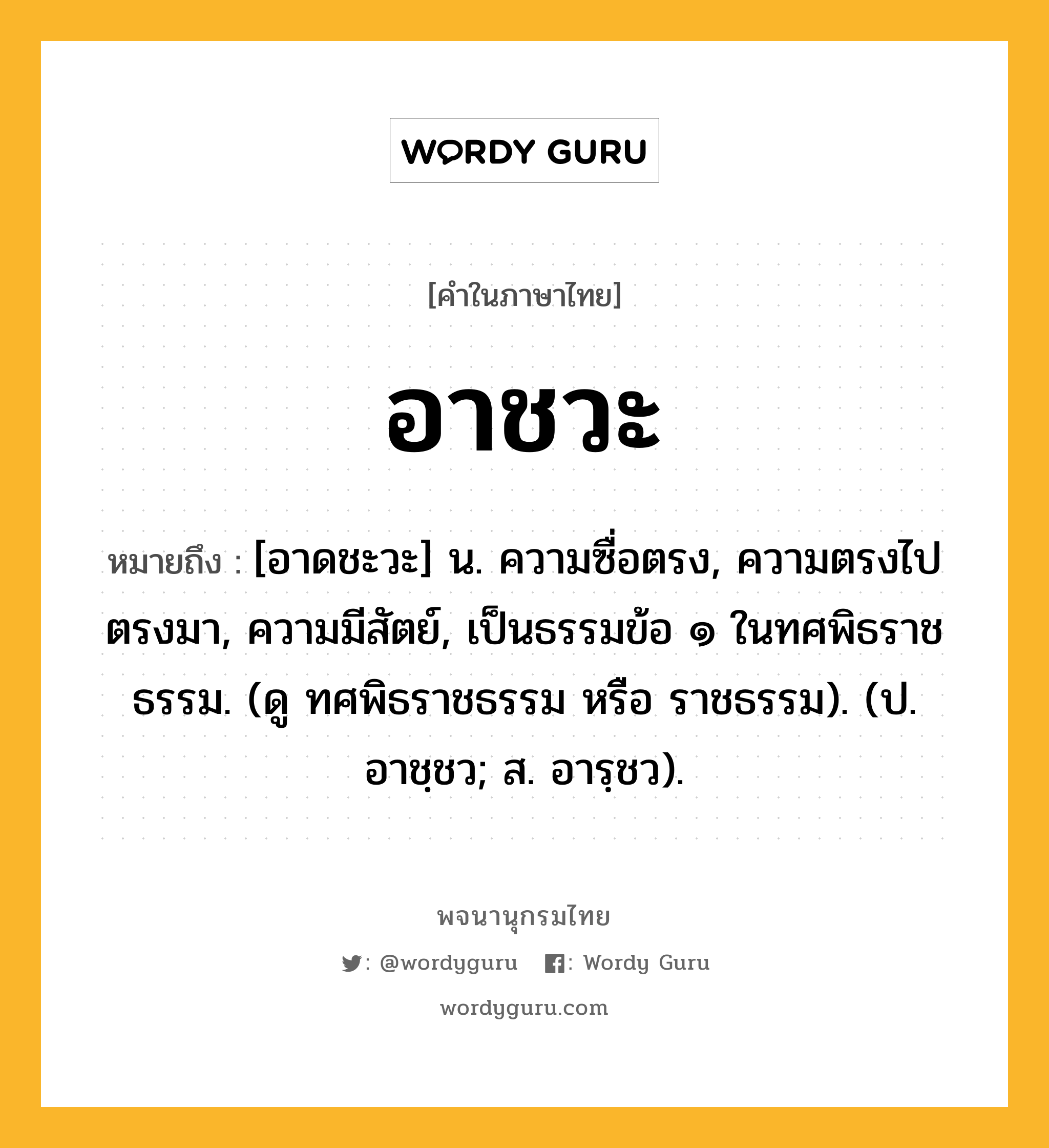 อาชวะ หมายถึงอะไร?, คำในภาษาไทย อาชวะ หมายถึง [อาดชะวะ] น. ความซื่อตรง, ความตรงไปตรงมา, ความมีสัตย์, เป็นธรรมข้อ ๑ ในทศพิธราชธรรม. (ดู ทศพิธราชธรรม หรือ ราชธรรม). (ป. อาชฺชว; ส. อารฺชว).