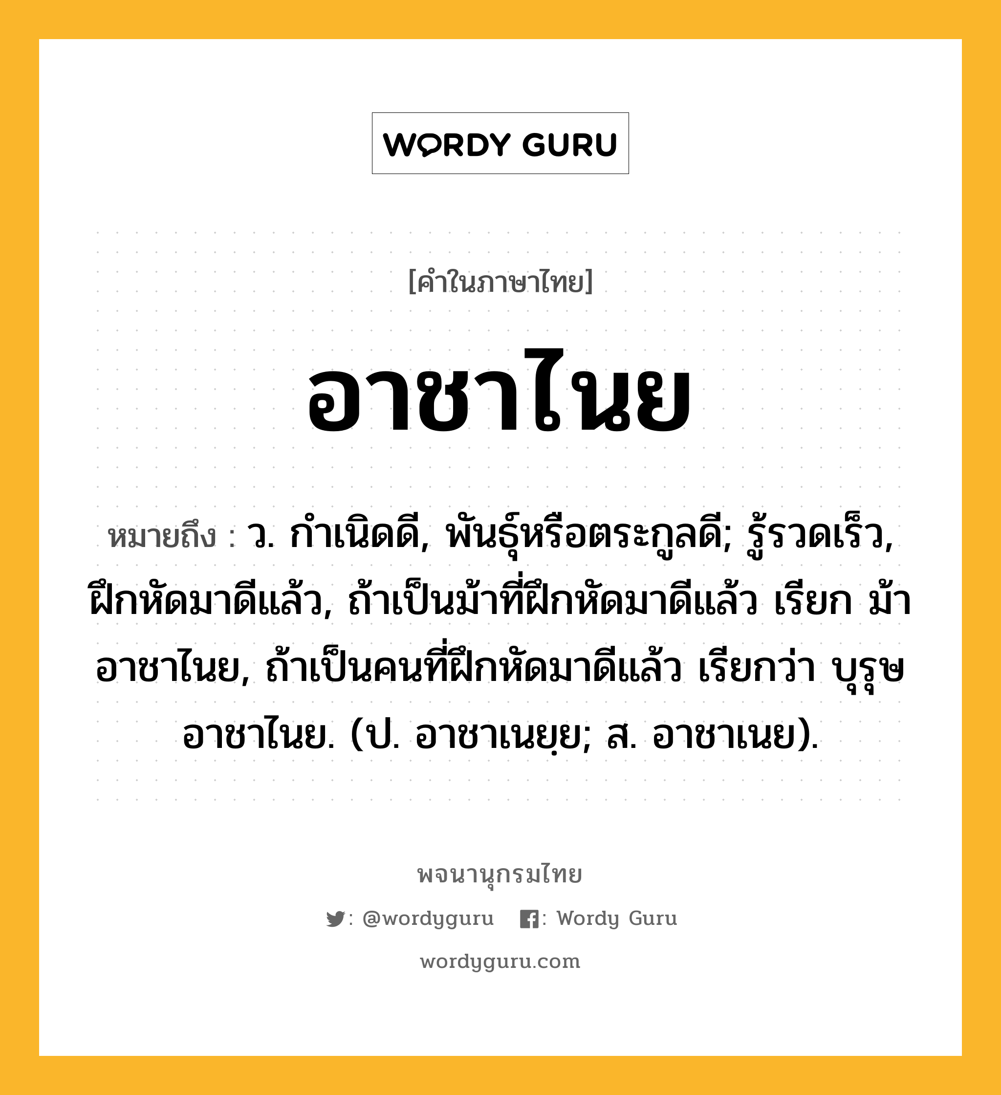 อาชาไนย หมายถึงอะไร?, คำในภาษาไทย อาชาไนย หมายถึง ว. กําเนิดดี, พันธุ์หรือตระกูลดี; รู้รวดเร็ว, ฝึกหัดมาดีแล้ว, ถ้าเป็นม้าที่ฝึกหัดมาดีแล้ว เรียก ม้าอาชาไนย, ถ้าเป็นคนที่ฝึกหัดมาดีแล้ว เรียกว่า บุรุษอาชาไนย. (ป. อาชาเนยฺย; ส. อาชาเนย).