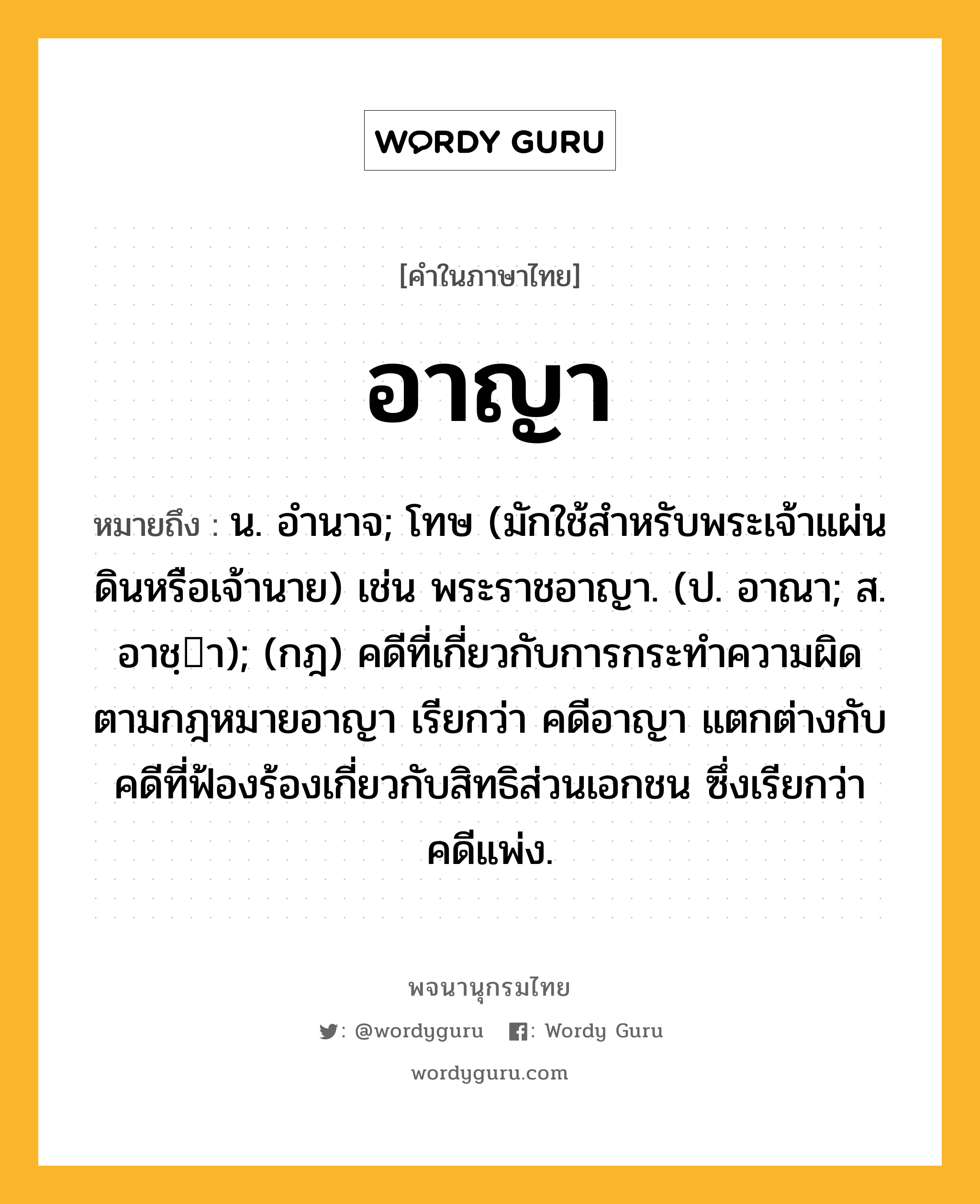 อาญา หมายถึงอะไร?, คำในภาษาไทย อาญา หมายถึง น. อํานาจ; โทษ (มักใช้สําหรับพระเจ้าแผ่นดินหรือเจ้านาย) เช่น พระราชอาญา. (ป. อาณา; ส. อาชฺา); (กฎ) คดีที่เกี่ยวกับการกระทําความผิดตามกฎหมายอาญา เรียกว่า คดีอาญา แตกต่างกับคดีที่ฟ้องร้องเกี่ยวกับสิทธิส่วนเอกชน ซึ่งเรียกว่า คดีแพ่ง.