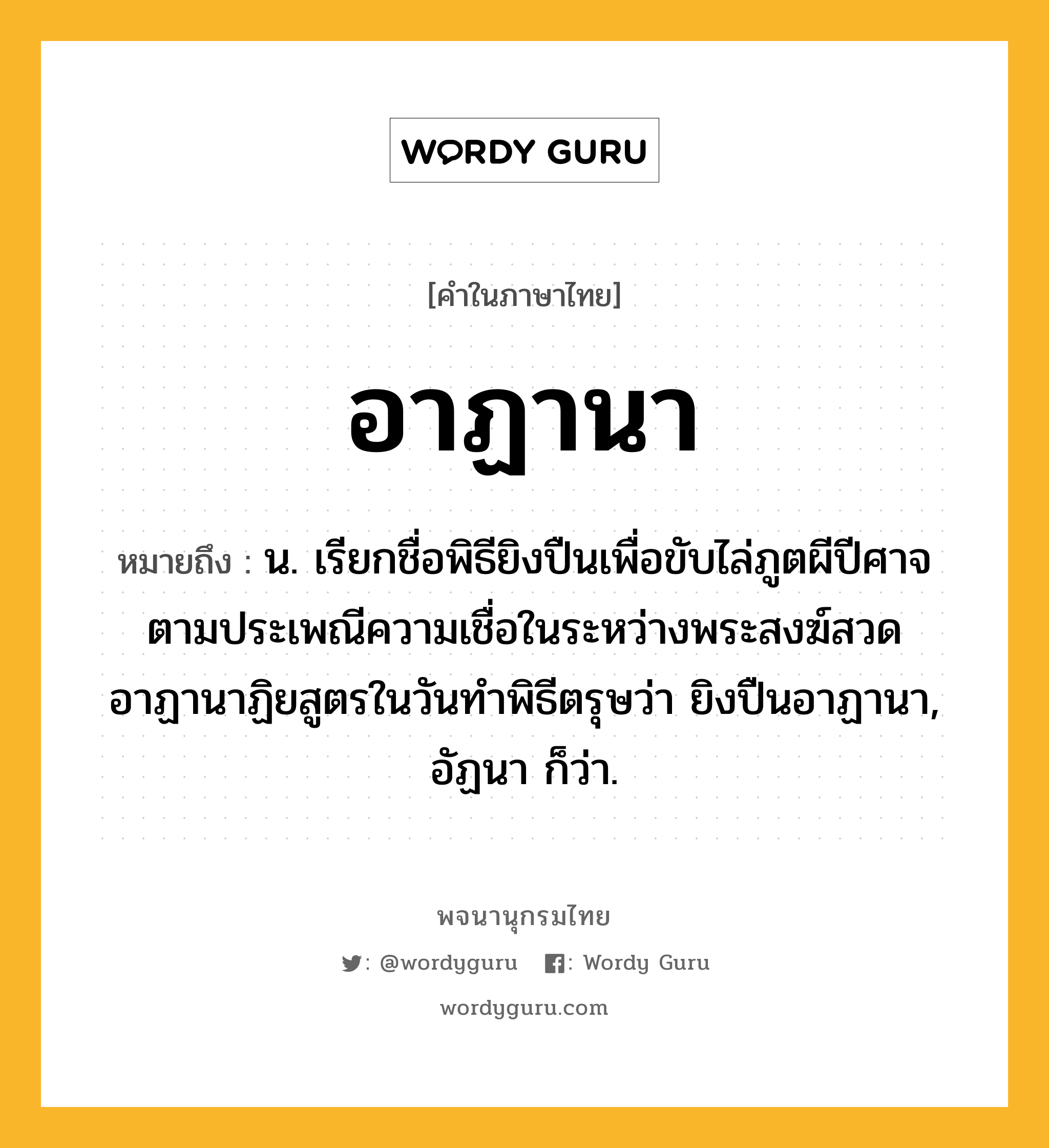 อาฏานา หมายถึงอะไร?, คำในภาษาไทย อาฏานา หมายถึง น. เรียกชื่อพิธียิงปืนเพื่อขับไล่ภูตผีปีศาจตามประเพณีความเชื่อในระหว่างพระสงฆ์สวดอาฏานาฏิยสูตรในวันทําพิธีตรุษว่า ยิงปืนอาฏานา, อัฏนา ก็ว่า.