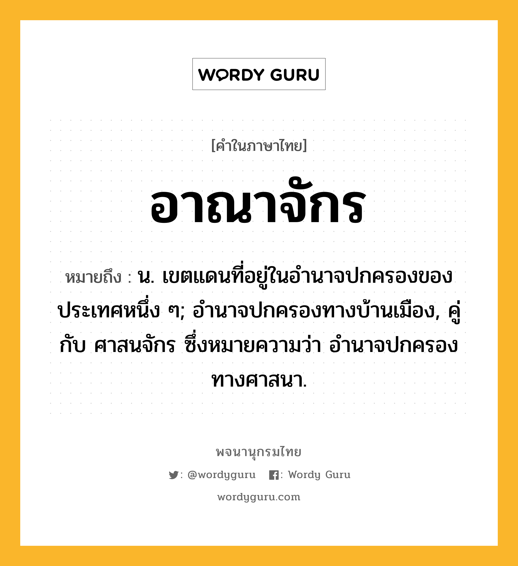 อาณาจักร หมายถึงอะไร?, คำในภาษาไทย อาณาจักร หมายถึง น. เขตแดนที่อยู่ในอํานาจปกครองของประเทศหนึ่ง ๆ; อํานาจปกครองทางบ้านเมือง, คู่กับ ศาสนจักร ซึ่งหมายความว่า อํานาจปกครองทางศาสนา.