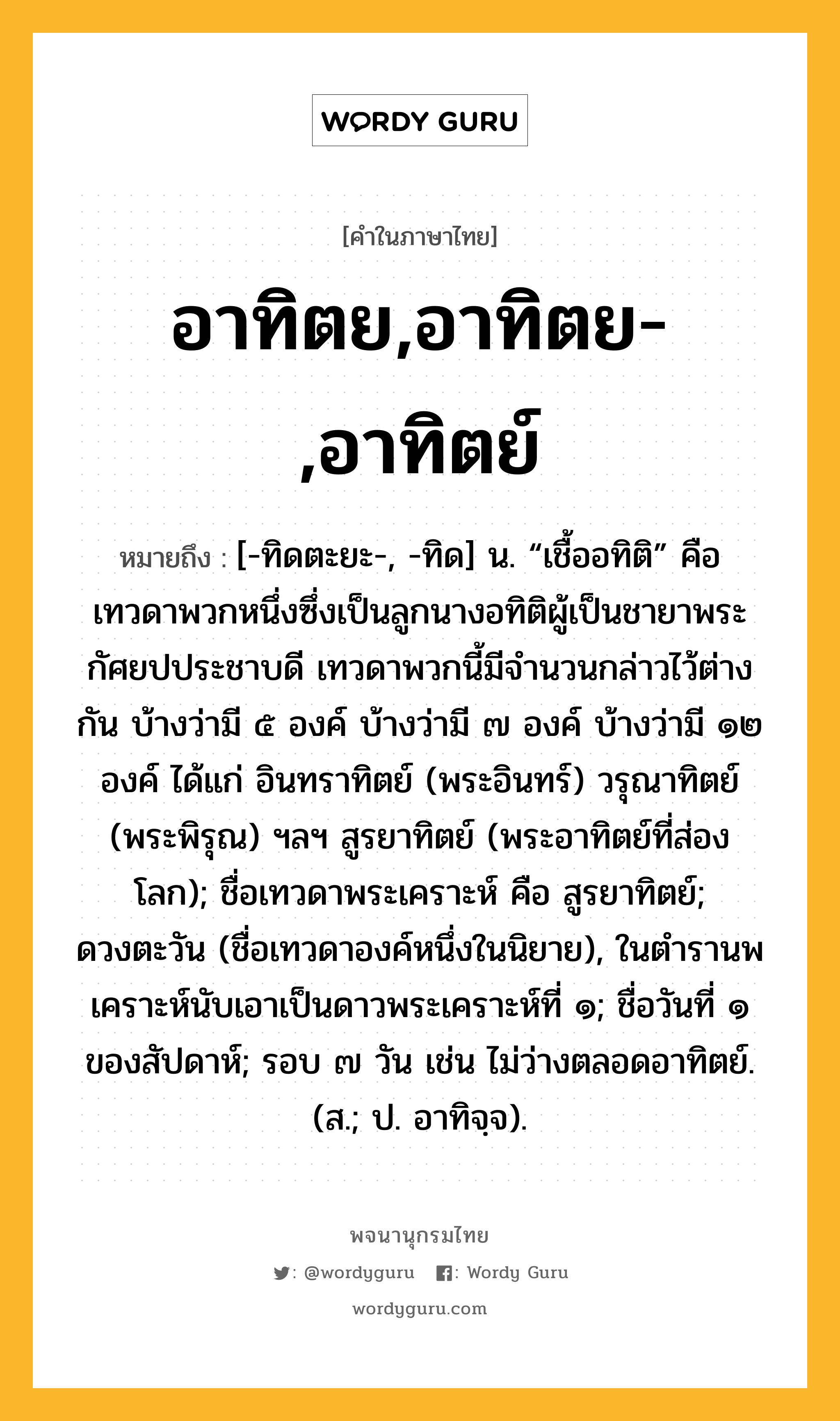 อาทิตย,อาทิตย-,อาทิตย์ หมายถึงอะไร?, คำในภาษาไทย อาทิตย,อาทิตย-,อาทิตย์ หมายถึง [-ทิดตะยะ-, -ทิด] น. “เชื้ออทิติ” คือ เทวดาพวกหนึ่งซึ่งเป็นลูกนางอทิติผู้เป็นชายาพระกัศยปประชาบดี เทวดาพวกนี้มีจํานวนกล่าวไว้ต่างกัน บ้างว่ามี ๕ องค์ บ้างว่ามี ๗ องค์ บ้างว่ามี ๑๒ องค์ ได้แก่ อินทราทิตย์ (พระอินทร์) วรุณาทิตย์ (พระพิรุณ) ฯลฯ สูรยาทิตย์ (พระอาทิตย์ที่ส่องโลก); ชื่อเทวดาพระเคราะห์ คือ สูรยาทิตย์; ดวงตะวัน (ชื่อเทวดาองค์หนึ่งในนิยาย), ในตํารานพเคราะห์นับเอาเป็นดาวพระเคราะห์ที่ ๑; ชื่อวันที่ ๑ ของสัปดาห์; รอบ ๗ วัน เช่น ไม่ว่างตลอดอาทิตย์. (ส.; ป. อาทิจฺจ).