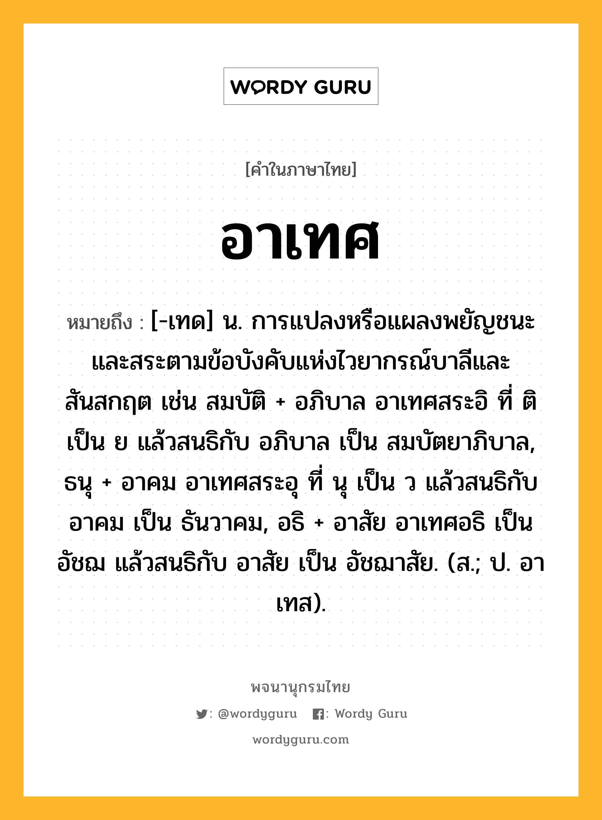 อาเทศ ความหมาย หมายถึงอะไร?, คำในภาษาไทย อาเทศ หมายถึง [-เทด] น. การแปลงหรือแผลงพยัญชนะและสระตามข้อบังคับแห่งไวยากรณ์บาลีและสันสกฤต เช่น สมบัติ + อภิบาล อาเทศสระอิ ที่ ติ เป็น ย แล้วสนธิกับ อภิบาล เป็น สมบัตยาภิบาล, ธนุ + อาคม อาเทศสระอุ ที่ นุ เป็น ว แล้วสนธิกับ อาคม เป็น ธันวาคม, อธิ + อาสัย อาเทศอธิ เป็น อัชฌ แล้วสนธิกับ อาสัย เป็น อัชฌาสัย. (ส.; ป. อาเทส).