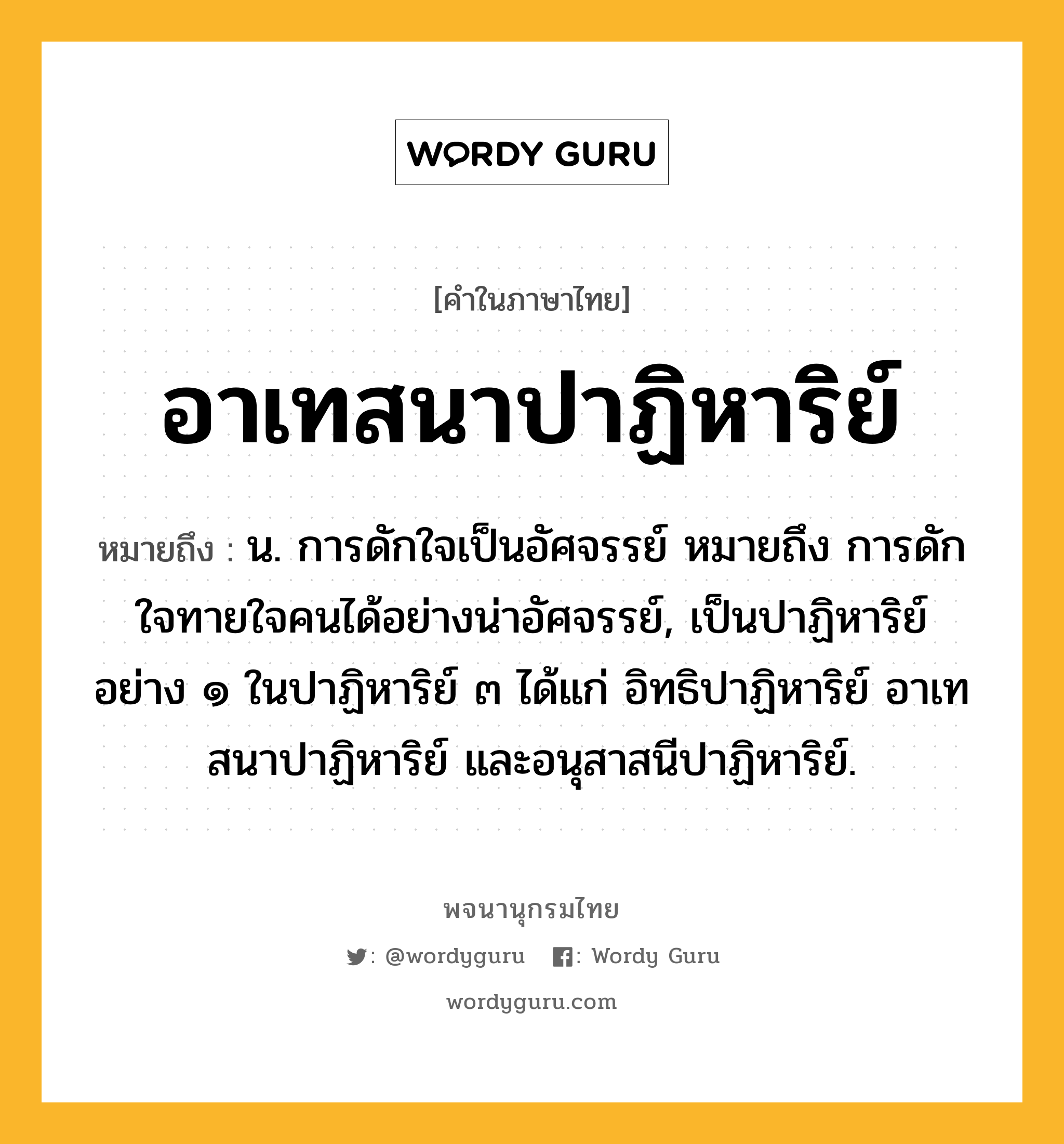 อาเทสนาปาฏิหาริย์ หมายถึงอะไร?, คำในภาษาไทย อาเทสนาปาฏิหาริย์ หมายถึง น. การดักใจเป็นอัศจรรย์ หมายถึง การดักใจทายใจคนได้อย่างน่าอัศจรรย์, เป็นปาฏิหาริย์อย่าง ๑ ในปาฏิหาริย์ ๓ ได้แก่ อิทธิปาฏิหาริย์ อาเทสนาปาฏิหาริย์ และอนุสาสนีปาฏิหาริย์.