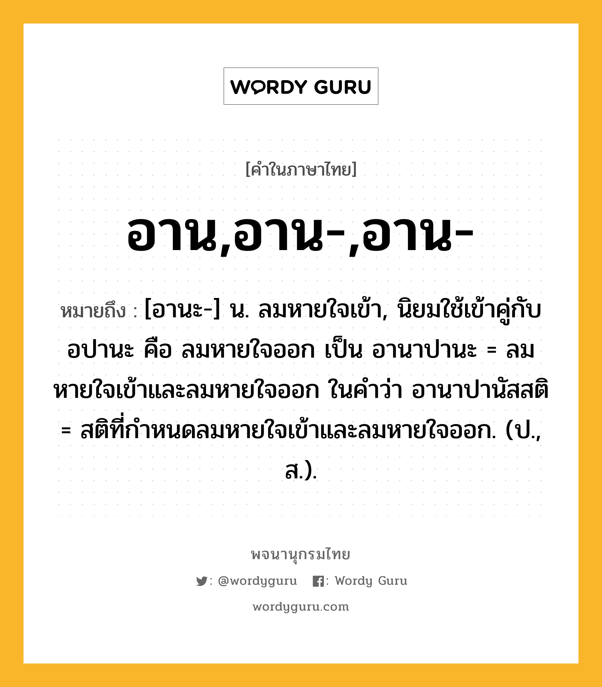 อาน,อาน-,อาน- หมายถึงอะไร?, คำในภาษาไทย อาน,อาน-,อาน- หมายถึง [อานะ-] น. ลมหายใจเข้า, นิยมใช้เข้าคู่กับ อปานะ คือ ลมหายใจออก เป็น อานาปานะ = ลมหายใจเข้าและลมหายใจออก ในคําว่า อานาปานัสสติ = สติที่กําหนดลมหายใจเข้าและลมหายใจออก. (ป., ส.).