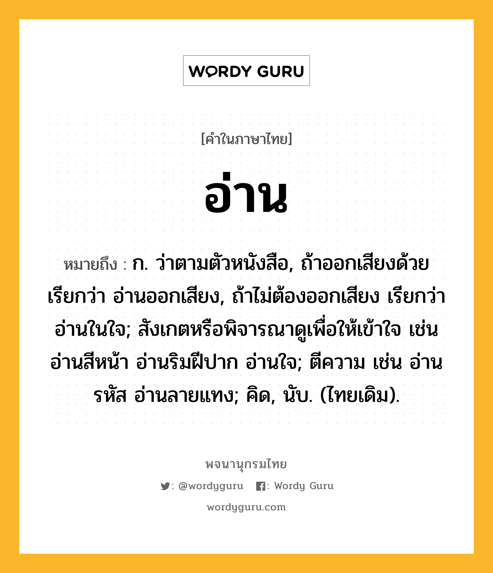 อ่าน หมายถึงอะไร?, คำในภาษาไทย อ่าน หมายถึง ก. ว่าตามตัวหนังสือ, ถ้าออกเสียงด้วย เรียกว่า อ่านออกเสียง, ถ้าไม่ต้องออกเสียง เรียกว่า อ่านในใจ; สังเกตหรือพิจารณาดูเพื่อให้เข้าใจ เช่น อ่านสีหน้า อ่านริมฝีปาก อ่านใจ; ตีความ เช่น อ่านรหัส อ่านลายแทง; คิด, นับ. (ไทยเดิม).