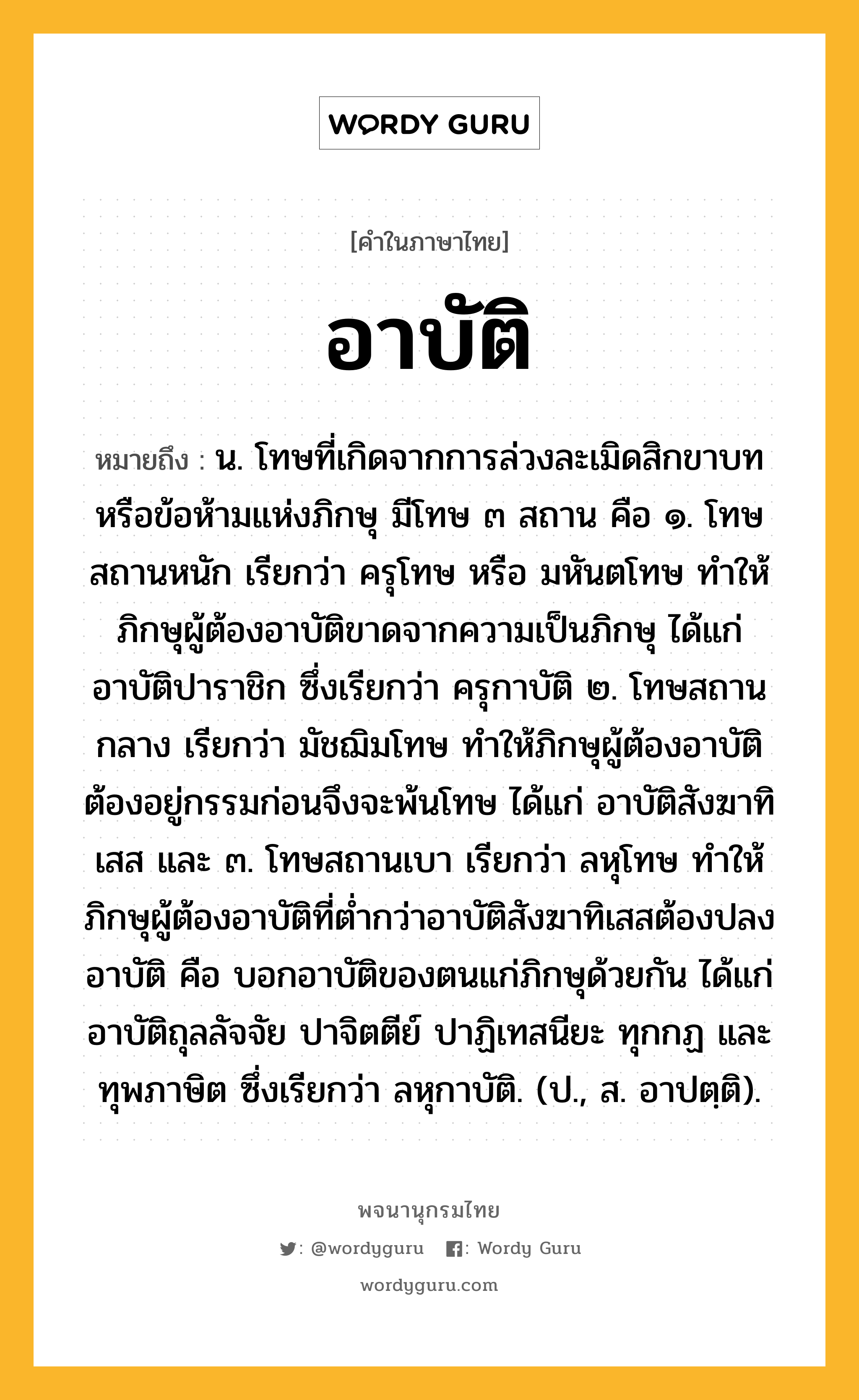 อาบัติ ความหมาย หมายถึงอะไร?, คำในภาษาไทย อาบัติ หมายถึง น. โทษที่เกิดจากการล่วงละเมิดสิกขาบทหรือข้อห้ามแห่งภิกษุ มีโทษ ๓ สถาน คือ ๑. โทษสถานหนัก เรียกว่า ครุโทษ หรือ มหันตโทษ ทําให้ภิกษุผู้ต้องอาบัติขาดจากความเป็นภิกษุ ได้แก่ อาบัติปาราชิก ซึ่งเรียกว่า ครุกาบัติ ๒. โทษสถานกลาง เรียกว่า มัชฌิมโทษ ทําให้ภิกษุผู้ต้องอาบัติต้องอยู่กรรมก่อนจึงจะพ้นโทษ ได้แก่ อาบัติสังฆาทิเสส และ ๓. โทษสถานเบา เรียกว่า ลหุโทษ ทําให้ภิกษุผู้ต้องอาบัติที่ตํ่ากว่าอาบัติสังฆาทิเสสต้องปลงอาบัติ คือ บอกอาบัติของตนแก่ภิกษุด้วยกัน ได้แก่ อาบัติถุลลัจจัย ปาจิตตีย์ ปาฏิเทสนียะ ทุกกฏ และทุพภาษิต ซึ่งเรียกว่า ลหุกาบัติ. (ป., ส. อาปตฺติ).