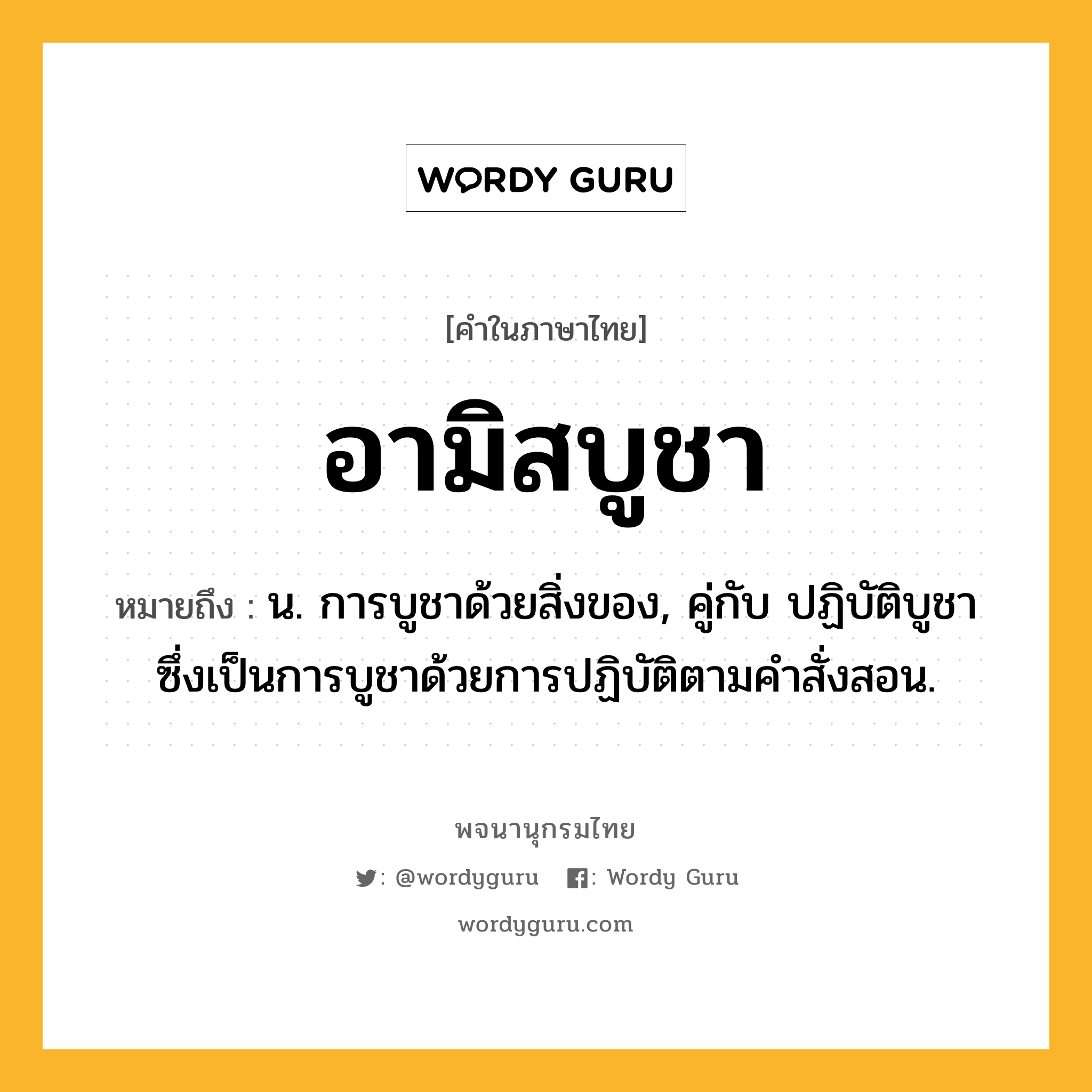 อามิสบูชา หมายถึงอะไร?, คำในภาษาไทย อามิสบูชา หมายถึง น. การบูชาด้วยสิ่งของ, คู่กับ ปฏิบัติบูชา ซึ่งเป็นการบูชาด้วยการปฏิบัติตามคำสั่งสอน.