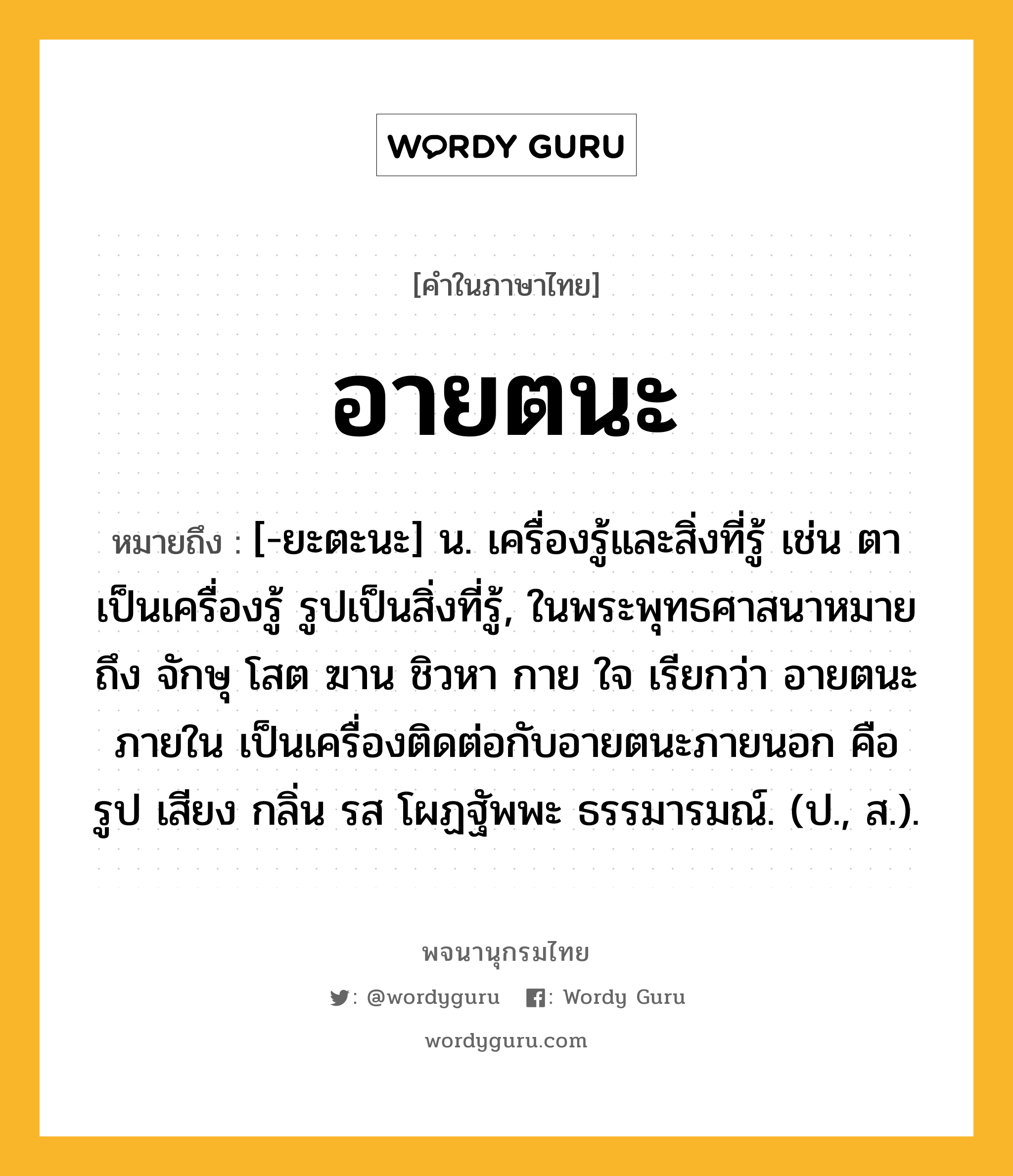 อายตนะ ความหมาย หมายถึงอะไร?, คำในภาษาไทย อายตนะ หมายถึง [-ยะตะนะ] น. เครื่องรู้และสิ่งที่รู้ เช่น ตาเป็นเครื่องรู้ รูปเป็นสิ่งที่รู้, ในพระพุทธศาสนาหมายถึง จักษุ โสต ฆาน ชิวหา กาย ใจ เรียกว่า อายตนะภายใน เป็นเครื่องติดต่อกับอายตนะภายนอก คือ รูป เสียง กลิ่น รส โผฏฐัพพะ ธรรมารมณ์. (ป., ส.).