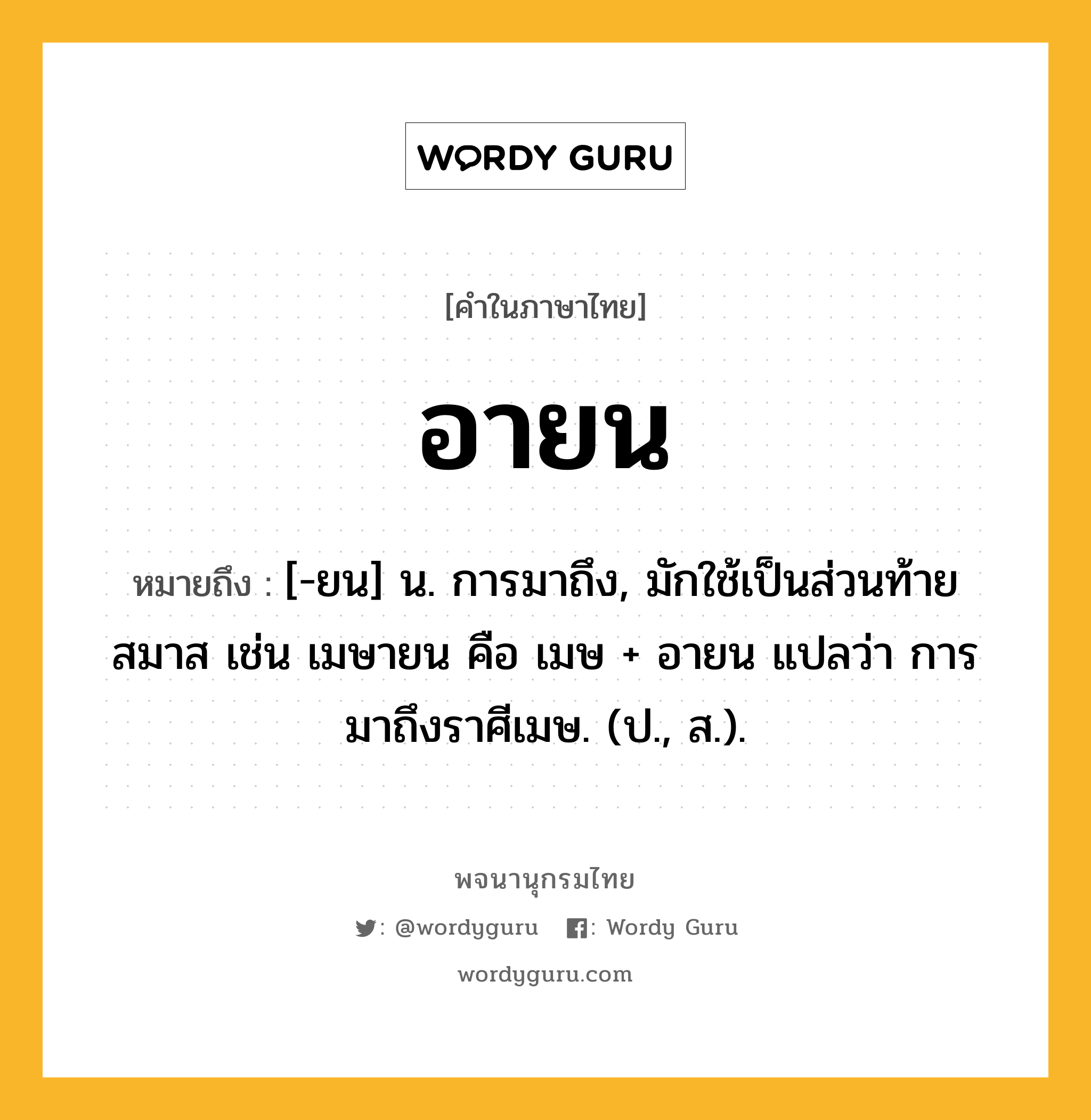 อายน หมายถึงอะไร?, คำในภาษาไทย อายน หมายถึง [-ยน] น. การมาถึง, มักใช้เป็นส่วนท้ายสมาส เช่น เมษายน คือ เมษ + อายน แปลว่า การมาถึงราศีเมษ. (ป., ส.).