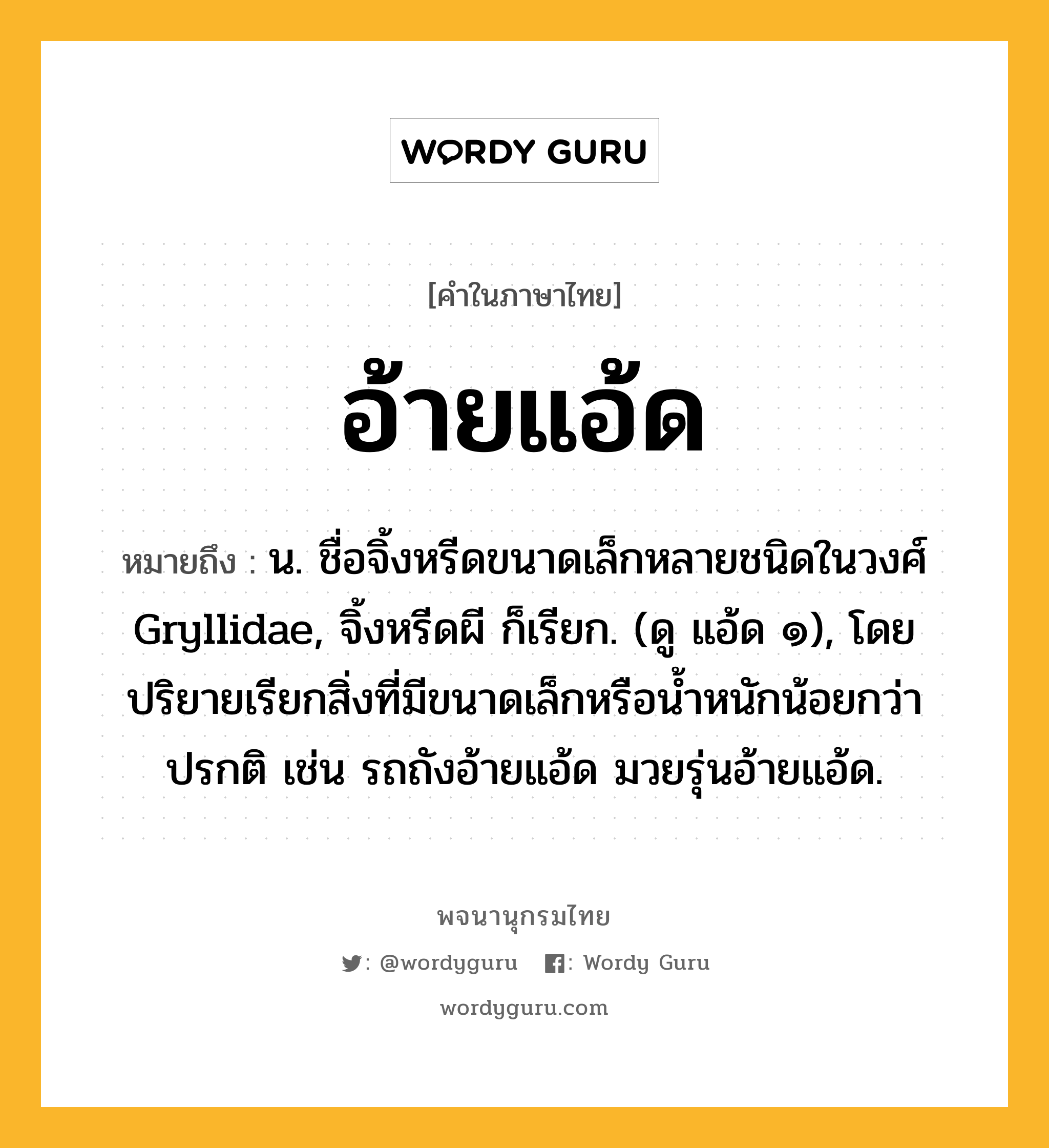 อ้ายแอ้ด หมายถึงอะไร?, คำในภาษาไทย อ้ายแอ้ด หมายถึง น. ชื่อจิ้งหรีดขนาดเล็กหลายชนิดในวงศ์ Gryllidae, จิ้งหรีดผี ก็เรียก. (ดู แอ้ด ๑), โดยปริยายเรียกสิ่งที่มีขนาดเล็กหรือน้ำหนักน้อยกว่าปรกติ เช่น รถถังอ้ายแอ้ด มวยรุ่นอ้ายแอ้ด.