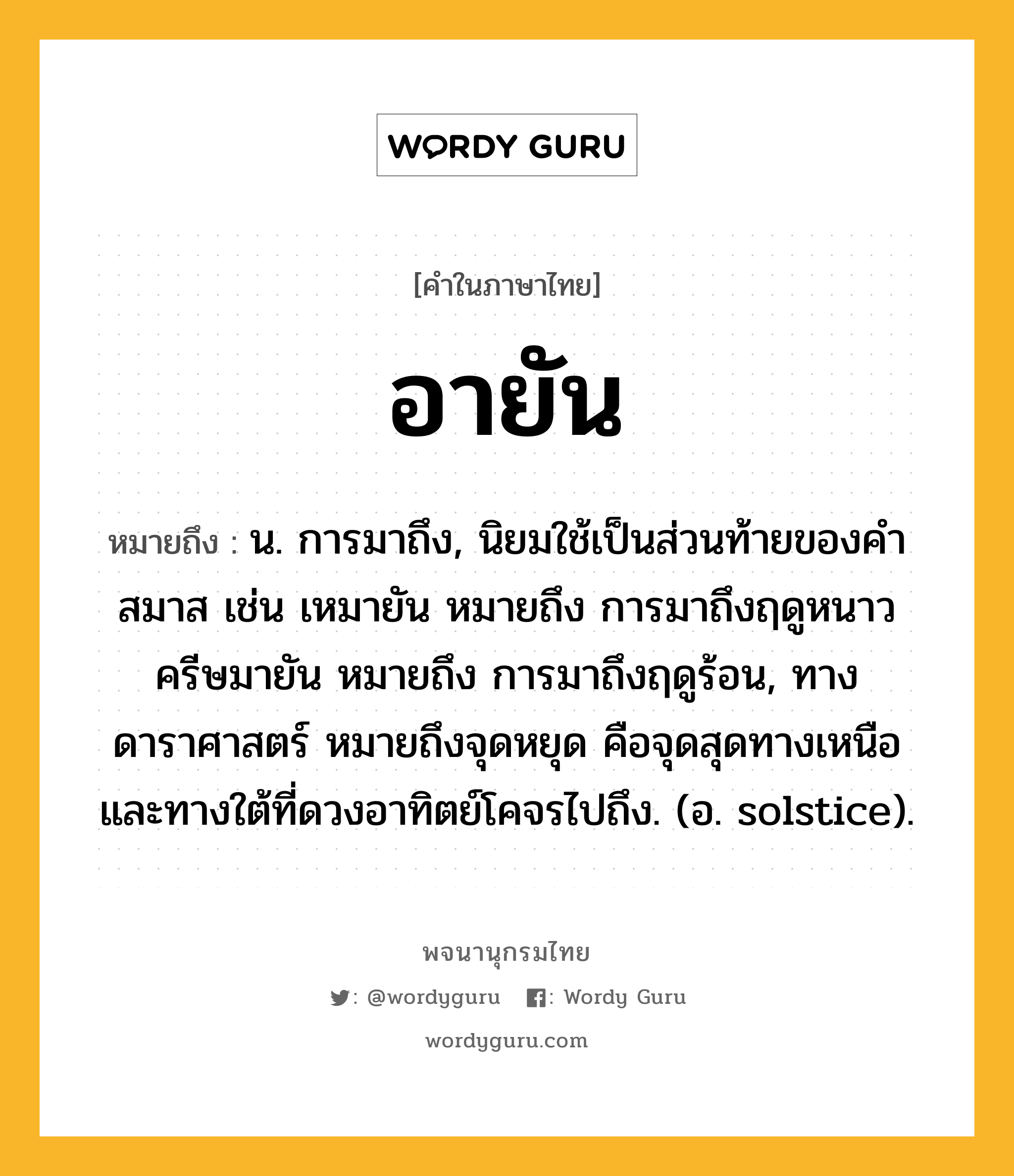 อายัน หมายถึงอะไร?, คำในภาษาไทย อายัน หมายถึง น. การมาถึง, นิยมใช้เป็นส่วนท้ายของคำสมาส เช่น เหมายัน หมายถึง การมาถึงฤดูหนาว ครีษมายัน หมายถึง การมาถึงฤดูร้อน, ทางดาราศาสตร์ หมายถึงจุดหยุด คือจุดสุดทางเหนือและทางใต้ที่ดวงอาทิตย์โคจรไปถึง. (อ. solstice).