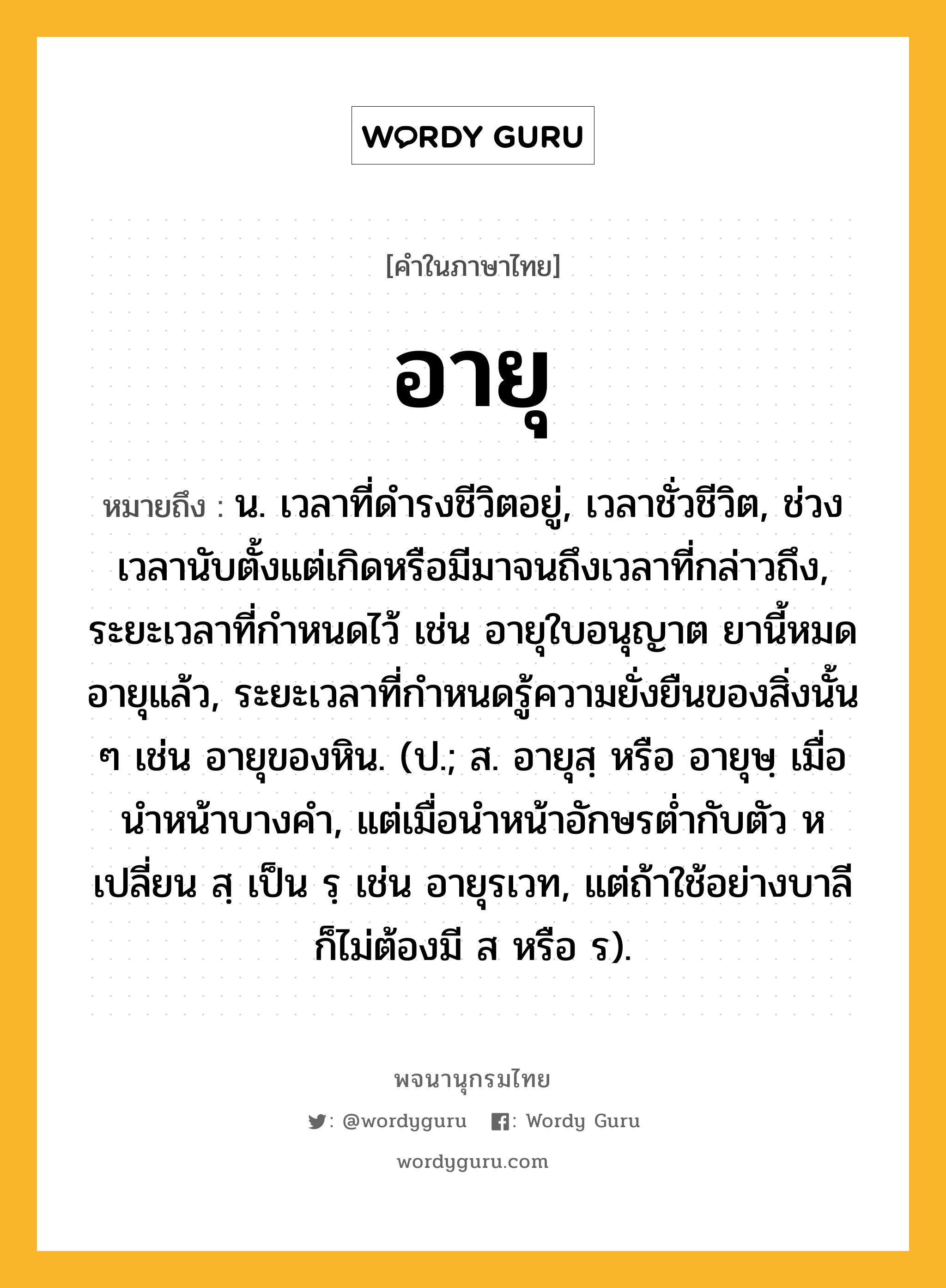 อายุ หมายถึงอะไร?, คำในภาษาไทย อายุ หมายถึง น. เวลาที่ดํารงชีวิตอยู่, เวลาชั่วชีวิต, ช่วงเวลานับตั้งแต่เกิดหรือมีมาจนถึงเวลาที่กล่าวถึง, ระยะเวลาที่กำหนดไว้ เช่น อายุใบอนุญาต ยานี้หมดอายุแล้ว, ระยะเวลาที่กําหนดรู้ความยั่งยืนของสิ่งนั้น ๆ เช่น อายุของหิน. (ป.; ส. อายุสฺ หรือ อายุษฺ เมื่อนําหน้าบางคํา, แต่เมื่อนําหน้าอักษรตํ่ากับตัว ห เปลี่ยน สฺ เป็น รฺ เช่น อายุรเวท, แต่ถ้าใช้อย่างบาลีก็ไม่ต้องมี ส หรือ ร).