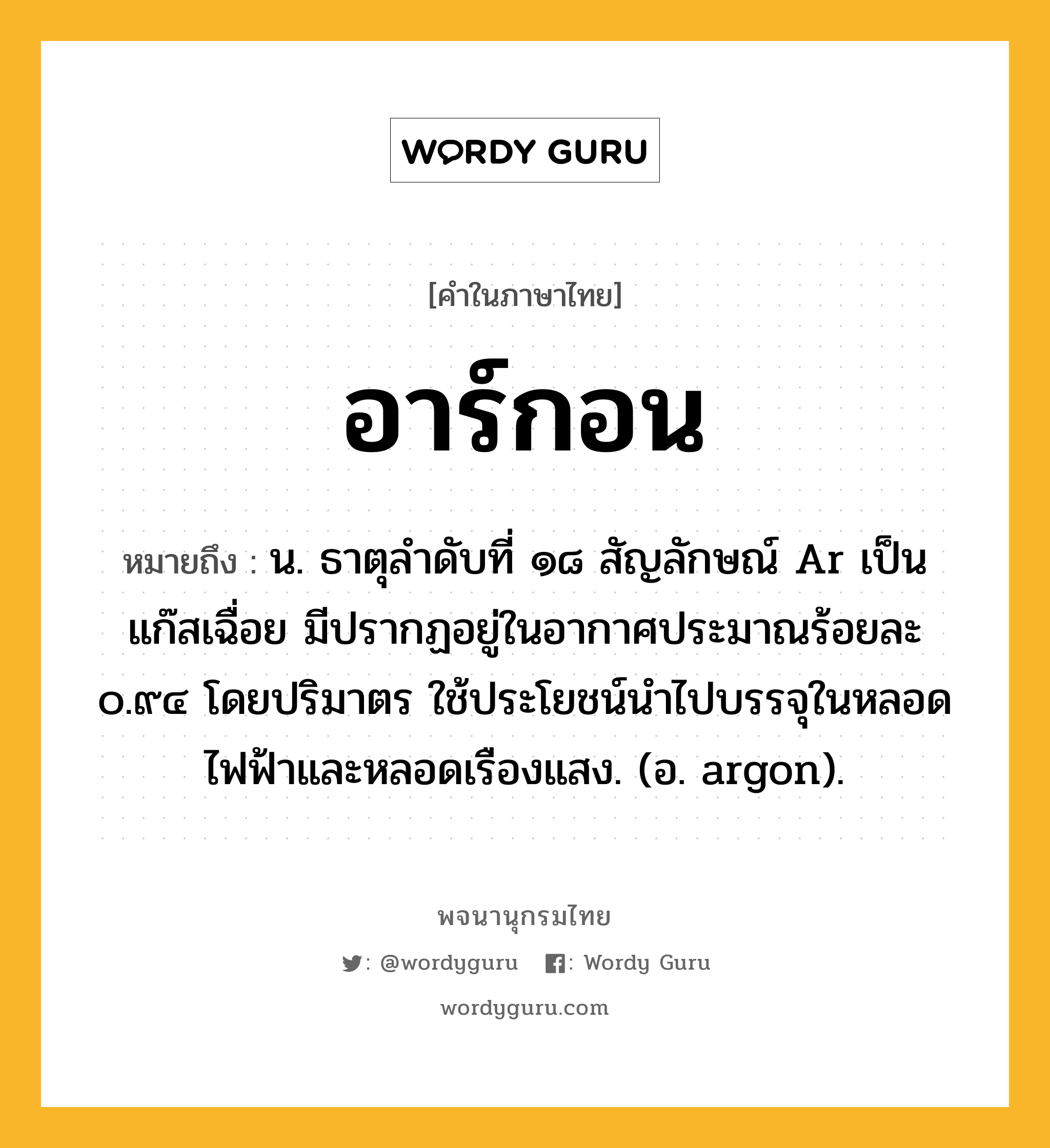 อาร์กอน หมายถึงอะไร?, คำในภาษาไทย อาร์กอน หมายถึง น. ธาตุลําดับที่ ๑๘ สัญลักษณ์ Ar เป็นแก๊สเฉื่อย มีปรากฏอยู่ในอากาศประมาณร้อยละ ๐.๙๔ โดยปริมาตร ใช้ประโยชน์นําไปบรรจุในหลอดไฟฟ้าและหลอดเรืองแสง. (อ. argon).