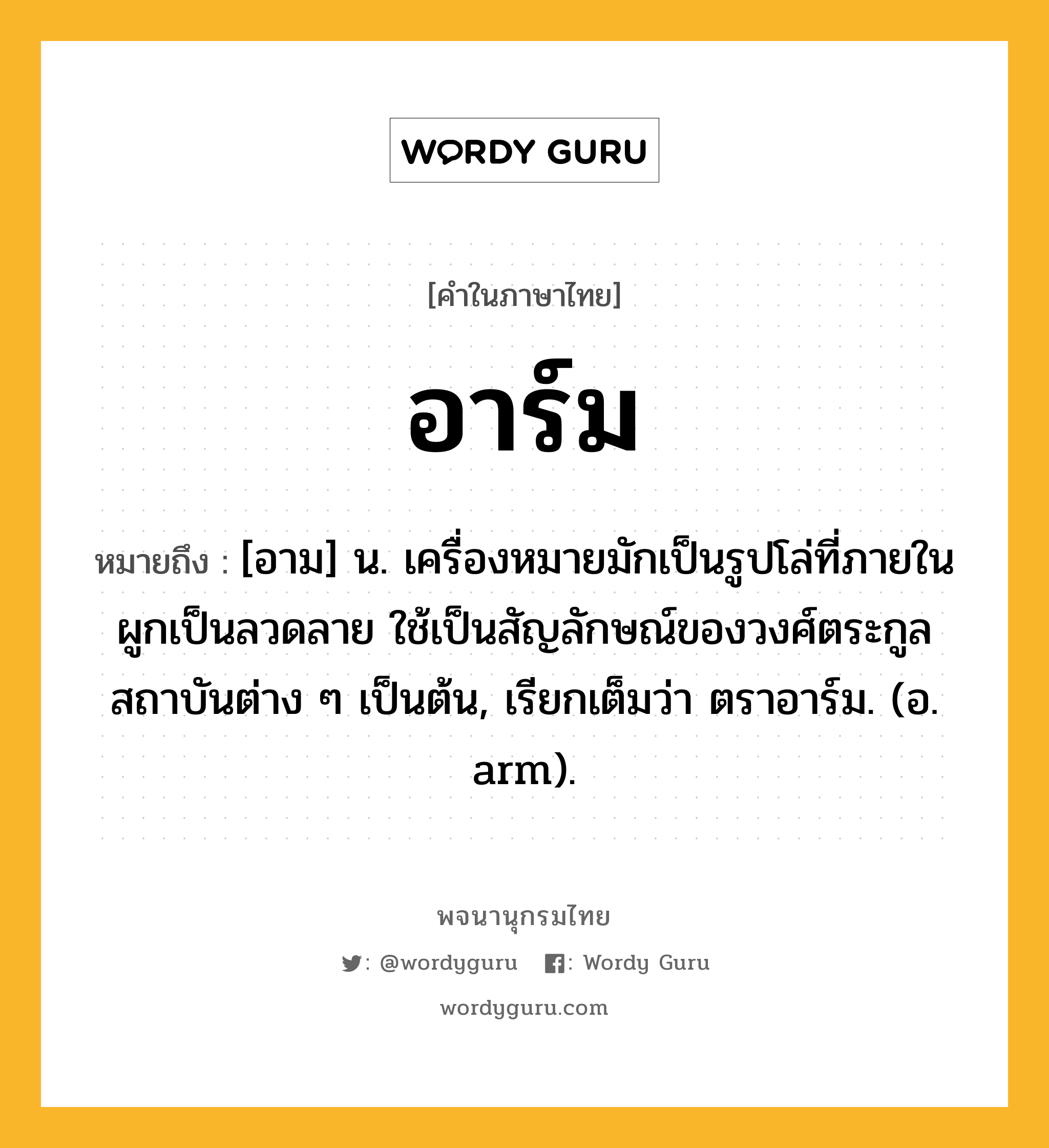 อาร์ม หมายถึงอะไร?, คำในภาษาไทย อาร์ม หมายถึง [อาม] น. เครื่องหมายมักเป็นรูปโล่ที่ภายในผูกเป็นลวดลาย ใช้เป็นสัญลักษณ์ของวงศ์ตระกูล สถาบันต่าง ๆ เป็นต้น, เรียกเต็มว่า ตราอาร์ม. (อ. arm).