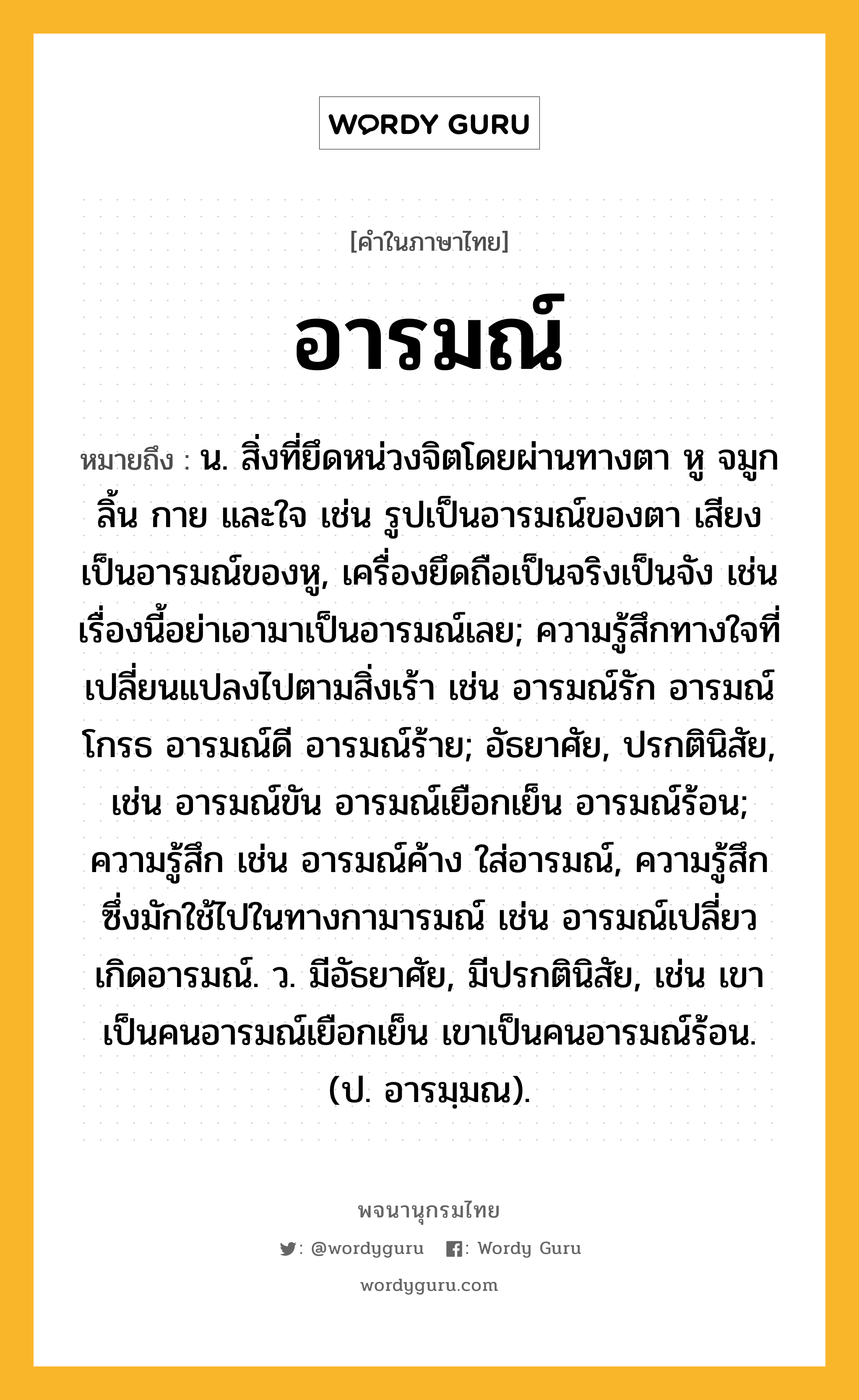 อารมณ์ หมายถึงอะไร?, คำในภาษาไทย อารมณ์ หมายถึง น. สิ่งที่ยึดหน่วงจิตโดยผ่านทางตา หู จมูก ลิ้น กาย และใจ เช่น รูปเป็นอารมณ์ของตา เสียงเป็นอารมณ์ของหู, เครื่องยึดถือเป็นจริงเป็นจัง เช่น เรื่องนี้อย่าเอามาเป็นอารมณ์เลย; ความรู้สึกทางใจที่เปลี่ยนแปลงไปตามสิ่งเร้า เช่น อารมณ์รัก อารมณ์โกรธ อารมณ์ดี อารมณ์ร้าย; อัธยาศัย, ปรกตินิสัย, เช่น อารมณ์ขัน อารมณ์เยือกเย็น อารมณ์ร้อน; ความรู้สึก เช่น อารมณ์ค้าง ใส่อารมณ์, ความรู้สึกซึ่งมักใช้ไปในทางกามารมณ์ เช่น อารมณ์เปลี่ยว เกิดอารมณ์. ว. มีอัธยาศัย, มีปรกตินิสัย, เช่น เขาเป็นคนอารมณ์เยือกเย็น เขาเป็นคนอารมณ์ร้อน. (ป. อารมฺมณ).