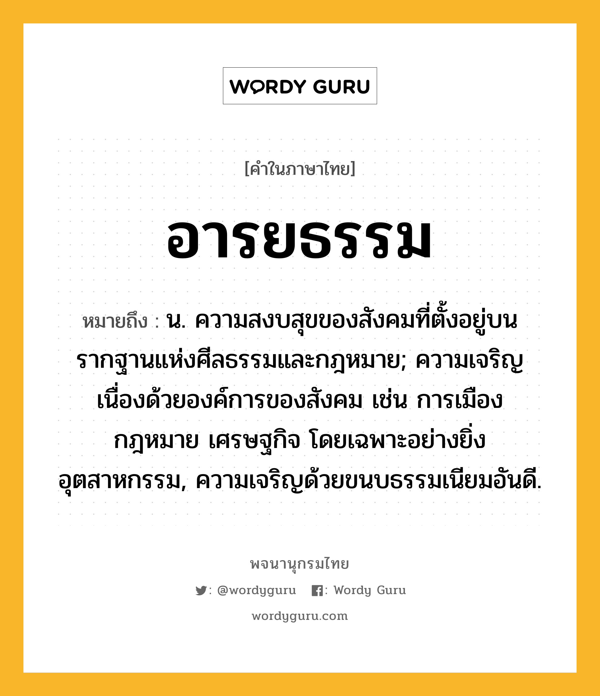 อารยธรรม หมายถึงอะไร?, คำในภาษาไทย อารยธรรม หมายถึง น. ความสงบสุขของสังคมที่ตั้งอยู่บนรากฐานแห่งศีลธรรมและกฎหมาย; ความเจริญเนื่องด้วยองค์การของสังคม เช่น การเมือง กฎหมาย เศรษฐกิจ โดยเฉพาะอย่างยิ่งอุตสาหกรรม, ความเจริญด้วยขนบธรรมเนียมอันดี.