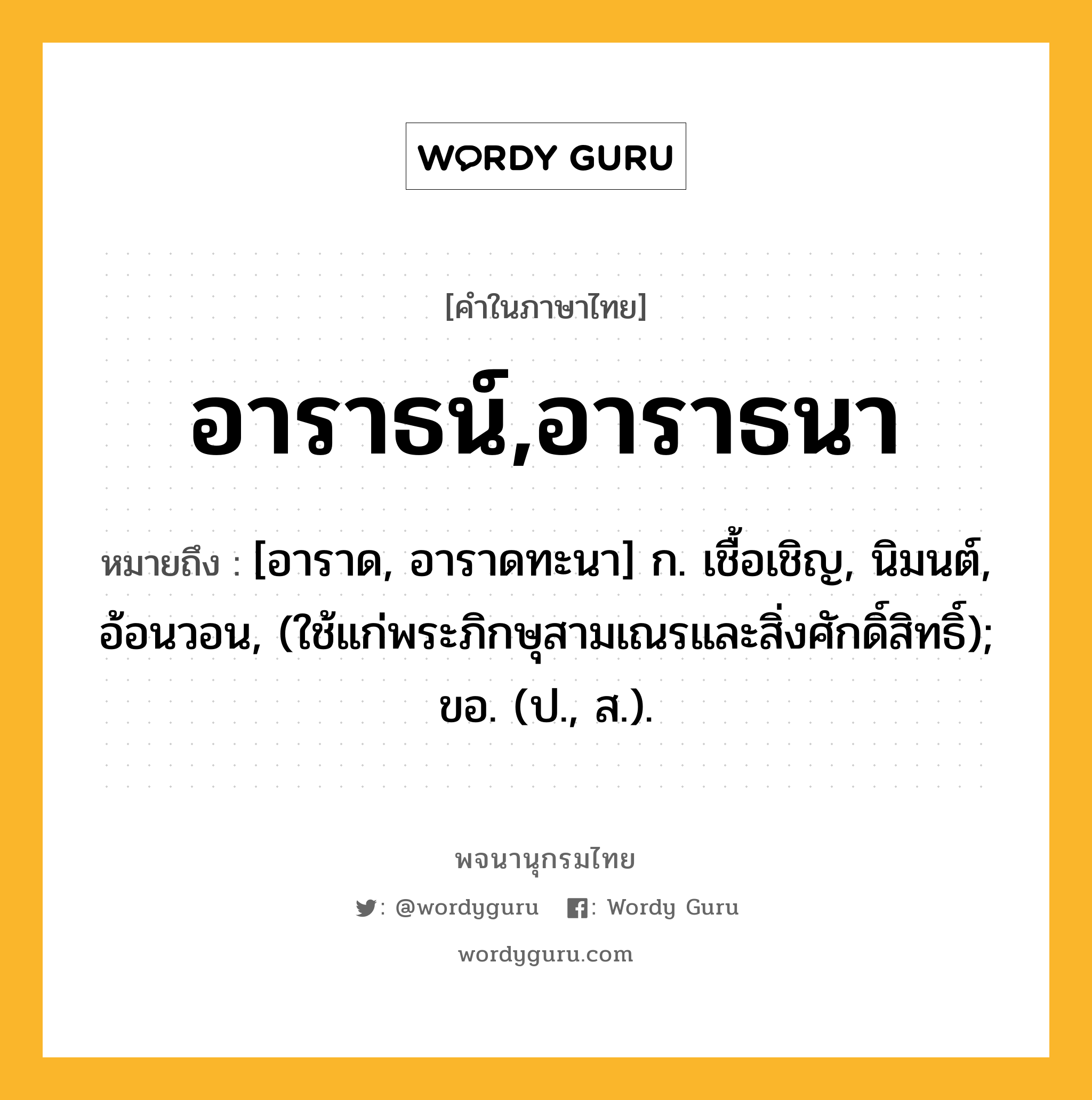 อาราธน์,อาราธนา ความหมาย หมายถึงอะไร?, คำในภาษาไทย อาราธน์,อาราธนา หมายถึง [อาราด, อาราดทะนา] ก. เชื้อเชิญ, นิมนต์, อ้อนวอน, (ใช้แก่พระภิกษุสามเณรและสิ่งศักดิ์สิทธิ์); ขอ. (ป., ส.).