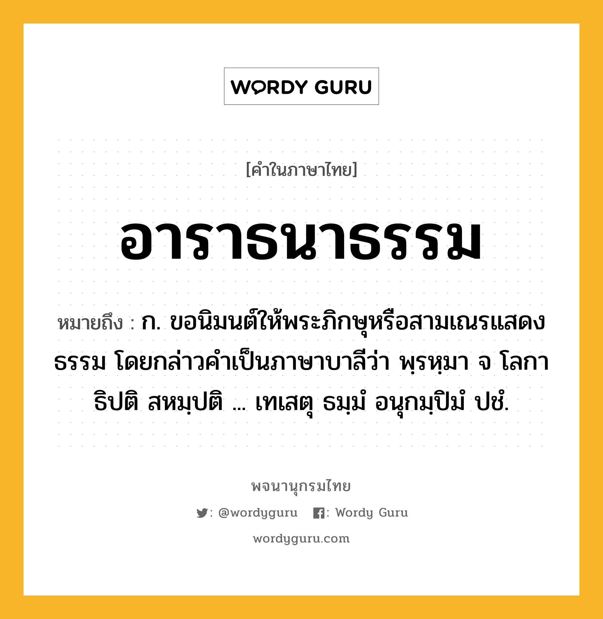 อาราธนาธรรม ความหมาย หมายถึงอะไร?, คำในภาษาไทย อาราธนาธรรม หมายถึง ก. ขอนิมนต์ให้พระภิกษุหรือสามเณรแสดงธรรม โดยกล่าวคำเป็นภาษาบาลีว่า พฺรหฺมา จ โลกาธิปติ สหมฺปติ ... เทเสตุ ธมฺมํ อนุกมฺปิมํ ปชํ.