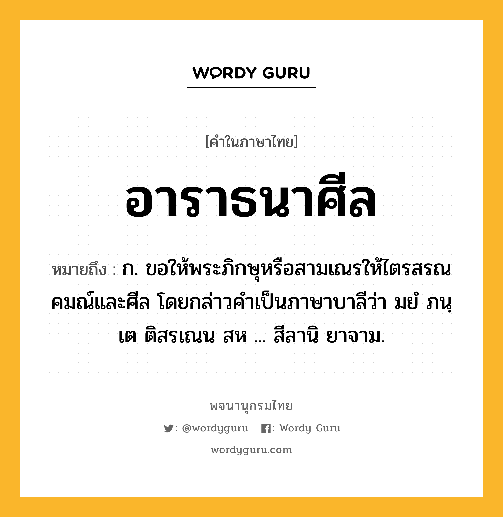 อาราธนาศีล หมายถึงอะไร?, คำในภาษาไทย อาราธนาศีล หมายถึง ก. ขอให้พระภิกษุหรือสามเณรให้ไตรสรณคมณ์และศีล โดยกล่าวคำเป็นภาษาบาลีว่า มยํ ภนฺเต ติสรเณน สห ... สีลานิ ยาจาม.