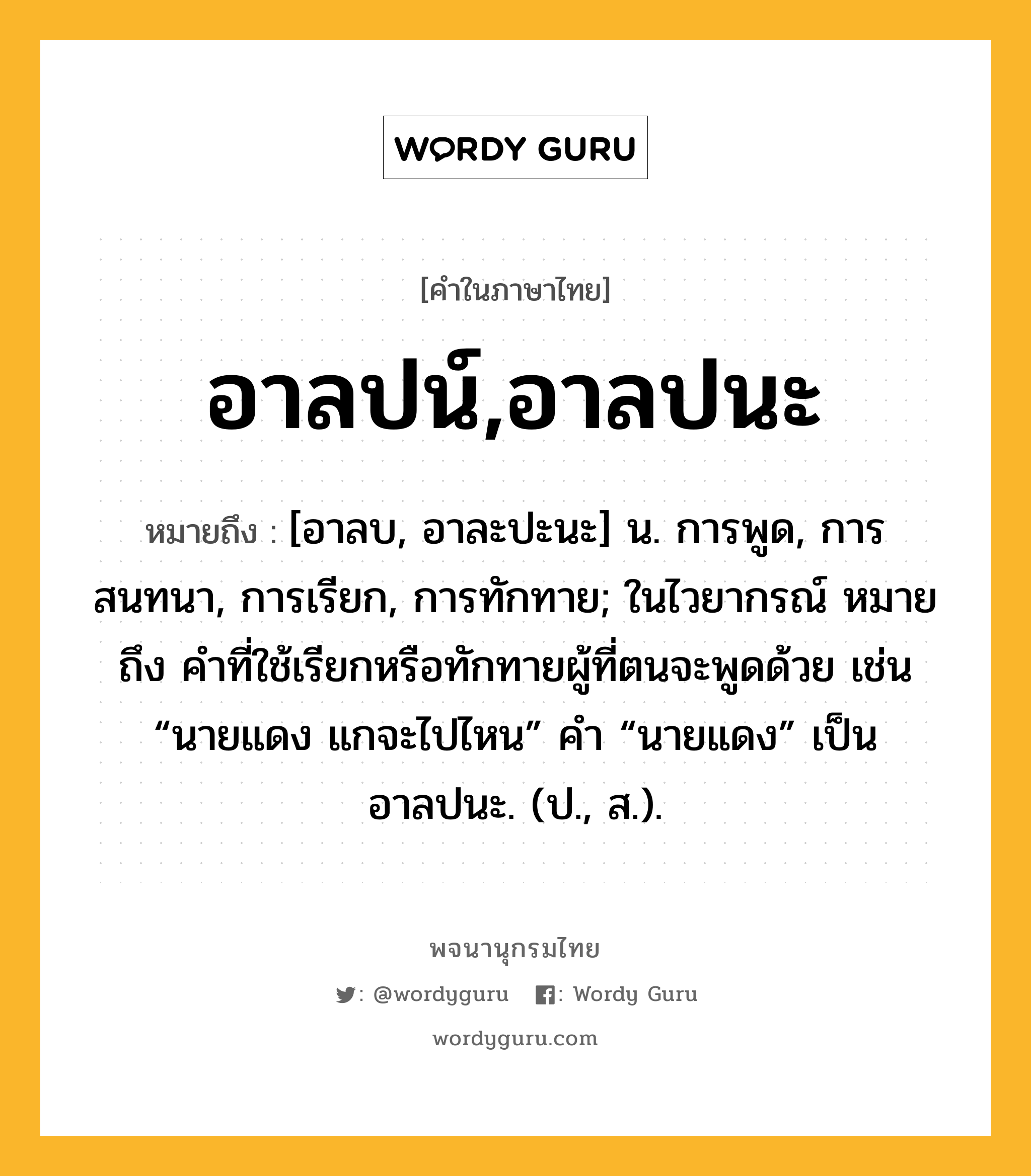 อาลปน์,อาลปนะ หมายถึงอะไร?, คำในภาษาไทย อาลปน์,อาลปนะ หมายถึง [อาลบ, อาละปะนะ] น. การพูด, การสนทนา, การเรียก, การทักทาย; ในไวยากรณ์ หมายถึง คําที่ใช้เรียกหรือทักทายผู้ที่ตนจะพูดด้วย เช่น “นายแดง แกจะไปไหน” คํา “นายแดง” เป็นอาลปนะ. (ป., ส.).