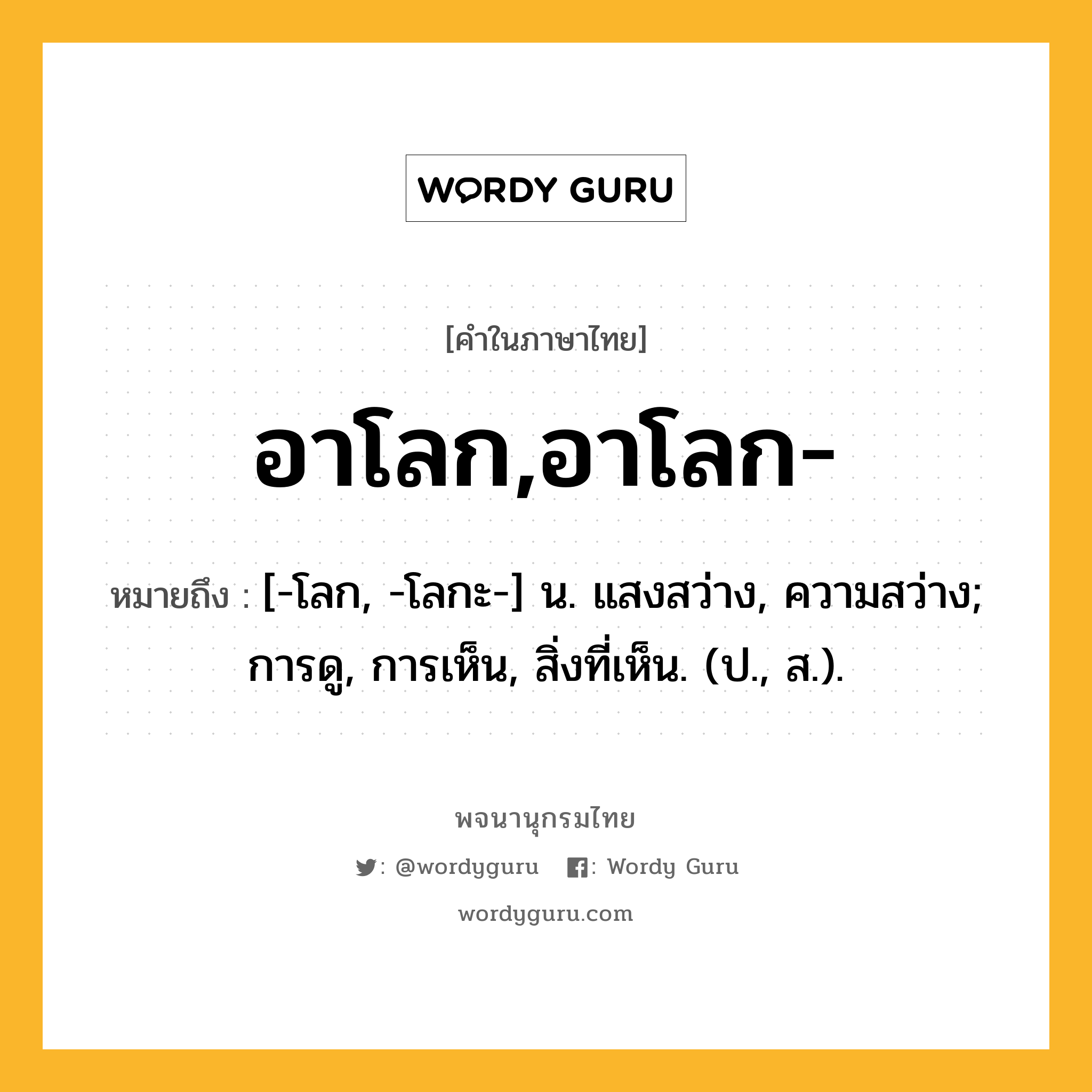 อาโลก,อาโลก- หมายถึงอะไร?, คำในภาษาไทย อาโลก,อาโลก- หมายถึง [-โลก, -โลกะ-] น. แสงสว่าง, ความสว่าง; การดู, การเห็น, สิ่งที่เห็น. (ป., ส.).