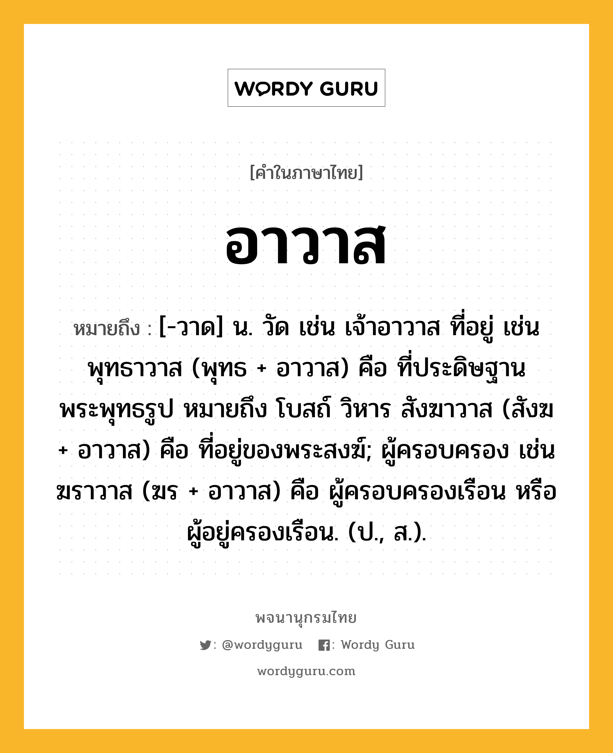 อาวาส หมายถึงอะไร?, คำในภาษาไทย อาวาส หมายถึง [-วาด] น. วัด เช่น เจ้าอาวาส ที่อยู่ เช่น พุทธาวาส (พุทธ + อาวาส) คือ ที่ประดิษฐานพระพุทธรูป หมายถึง โบสถ์ วิหาร สังฆาวาส (สังฆ + อาวาส) คือ ที่อยู่ของพระสงฆ์; ผู้ครอบครอง เช่น ฆราวาส (ฆร + อาวาส) คือ ผู้ครอบครองเรือน หรือผู้อยู่ครองเรือน. (ป., ส.).